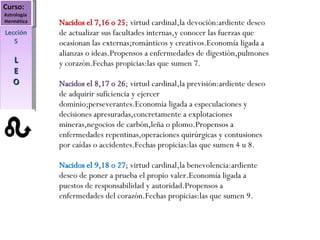 Curso:  Astrología  Hermética Lección 5 L E O Nacidos el 7,16 o 25 ; virtud cardinal,la devoción:ardiente deseo de actualizar sus facultades internas,y conocer las fuerzas que ocasionan las externas;románticos y creativos.Economía ligada a alianzas o ideas.Propensos a enfermedades de digestión,pulmones y corazón.Fechas propicias:las que sumen 7. Nacidos el 8,17 o 26 ; virtud cardinal,la previsión:ardiente deseo de adquirir suficiencia y ejercer dominio;perseverantes.Economía ligada a especulaciones y decisiones apresuradas,concretamente a explotaciones mineras,negocios de carbón,leña o plomo.Propensos a enfermedades repentinas,operaciones quirúrgicas y contusiones por caídas o accidentes.Fechas propicias:las que sumen 4 u 8. Nacidos el 9,18 o 27 ; virtud cardinal,la benevolencia:ardiente deseo de poner a prueba el propio valer.Economía ligada a puestos de responsabilidad y autoridad.Propensos a enfermedades del corazón.Fechas propicias:las que sumen 9. 