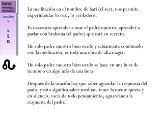 Curso:  Astrología  Hermética Lección 5 L E O La meditación en el nombre de hari (el ser), nos permite experimentar lo real, lo verdadero. Es necesario aprender a orar el padre nuestro, aprender a parlar con brahama (el padre) que está en secreto. Un solo padre nuestro bien orado y sabiamente combinado con la meditación, es toda una obra de alta magia. Un solo padre nuestro bien orado se hace en una hora de tiempo o en algo más de una hora. Después de la oración hay que saber aguardar la respuesta del padre y esto significa saber meditar, tener la mente quieta y en silencio, vacía de todo pensamiento, aguardando la respuesta del padre. 