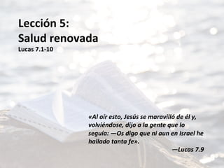 Lección	5:	
Salud	renovada	
Lucas	7.1-10	
	
	
	
	
	
	
«Al	oír	esto,	Jesús	se	maravilló	de	él	y,	
volviéndose,	dijo	a	la	gente	que	lo	
seguía:	—Os	digo	que	ni	aun	en	Israel	he	
hallado	tanta	fe».		
—Lucas	7.9		
 