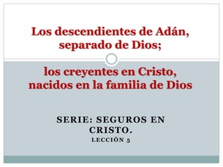 SERIE: SEGUROS EN
CRISTO.
LECCIÓN 5
Los descendientes de Adán,
separado de Dios;
los creyentes en Cristo,
nacidos en la familia de Dios
 