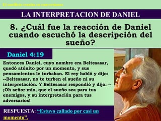 LA INTERPRETACION DE DANIEL 8. ¿Cuál fue la reacción de Daniel cuando escuchó la descripción del sueño? Entonces Daniel, cuyo nombre era Beltesasar, quedó atónito por un momento, y sus pensamientos le turbaban. El rey habló y dijo: --Beltesasar, no te turben el sueño ni su interpretación. Y Beltesasar respondió y dijo: --¡Oh señor mío, que el sueño sea para tus enemigos, y su interpretación para tus adversarios! RESPUESTA :   “Estuvo callado por casi un  momento”. Daniel 4:19 El conflicto resulta en conversiones 