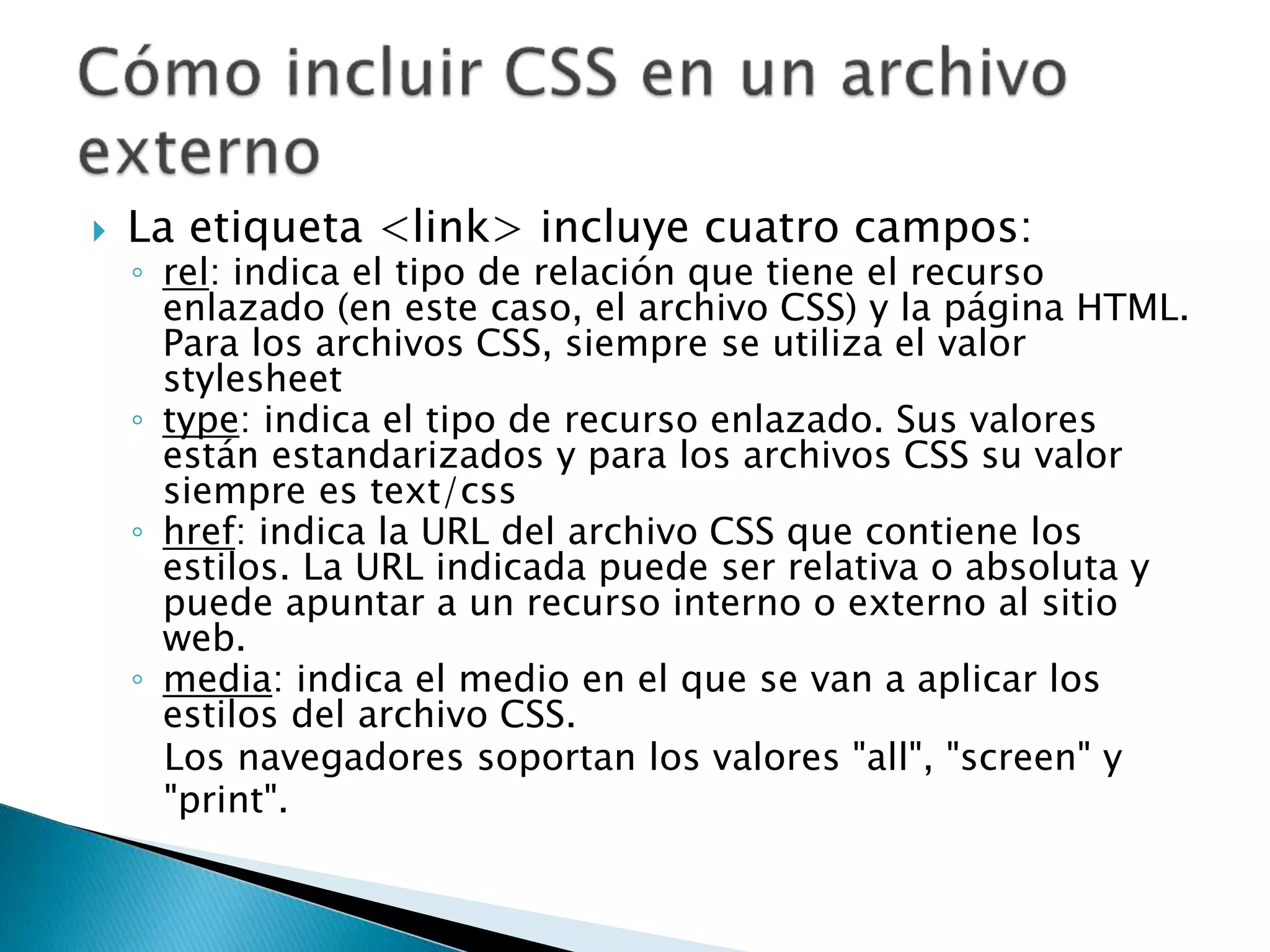  La etiqueta <link> incluye cuatro campos:
◦ rel: indica el tipo de relación que tiene el recurso
enlazado (en este caso, el archivo CSS) y la página HTML.
Para los archivos CSS, siempre se utiliza el valor
stylesheet
◦ type: indica el tipo de recurso enlazado. Sus valores
están estandarizados y para los archivos CSS su valor
siempre es text/css
◦ href: indica la URL del archivo CSS que contiene los
estilos. La URL indicada puede ser relativa o absoluta y
puede apuntar a un recurso interno o externo al sitio
web.
◦ media: indica el medio en el que se van a aplicar los
estilos del archivo CSS.
Los navegadores soportan los valores "all", "screen" y
"print".
 