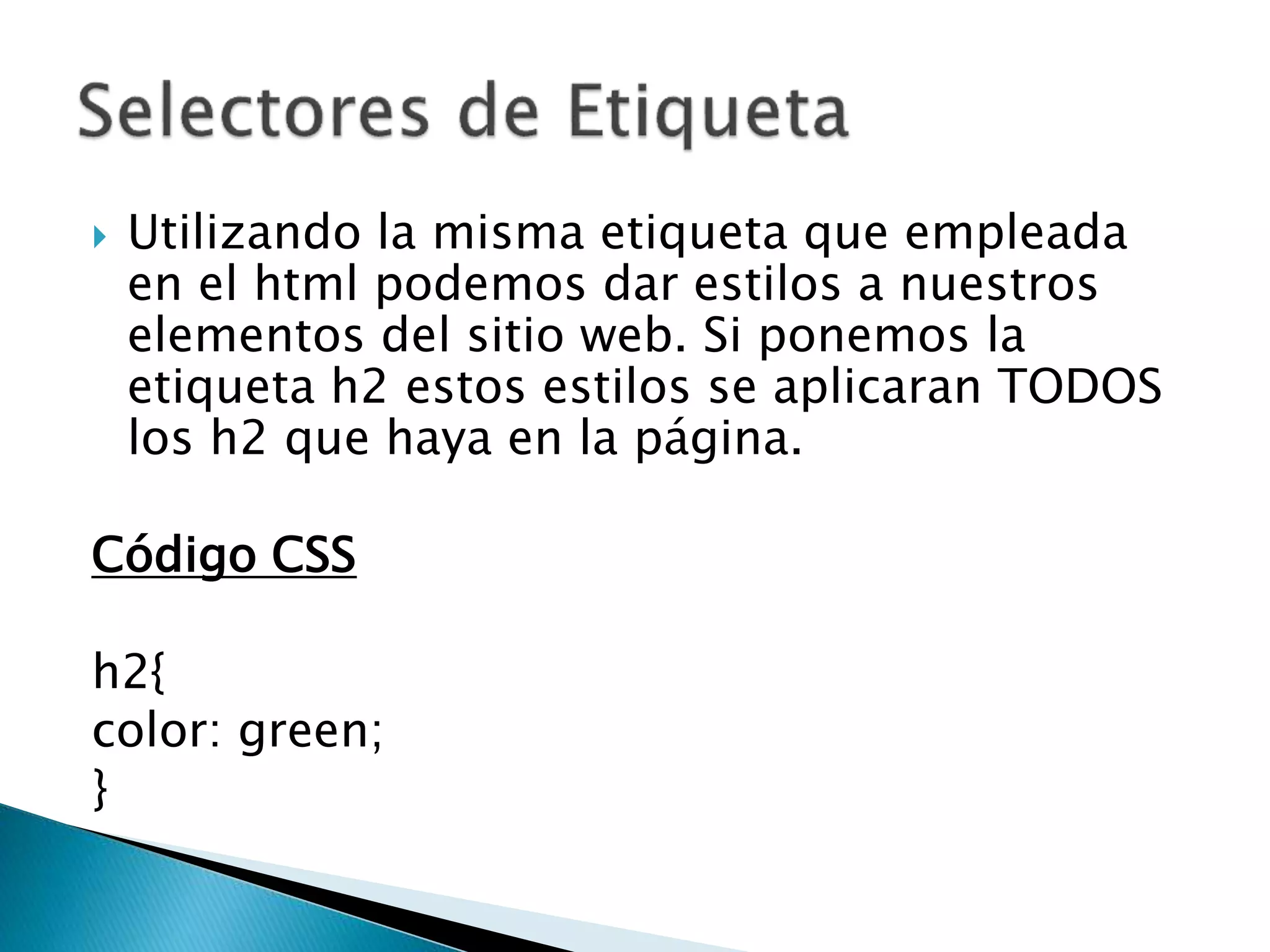  Utilizando la misma etiqueta que empleada
en el html podemos dar estilos a nuestros
elementos del sitio web. Si ponemos la
etiqueta h2 estos estilos se aplicaran TODOS
los h2 que haya en la página.
Código CSS
h2{
color: green;
}
 