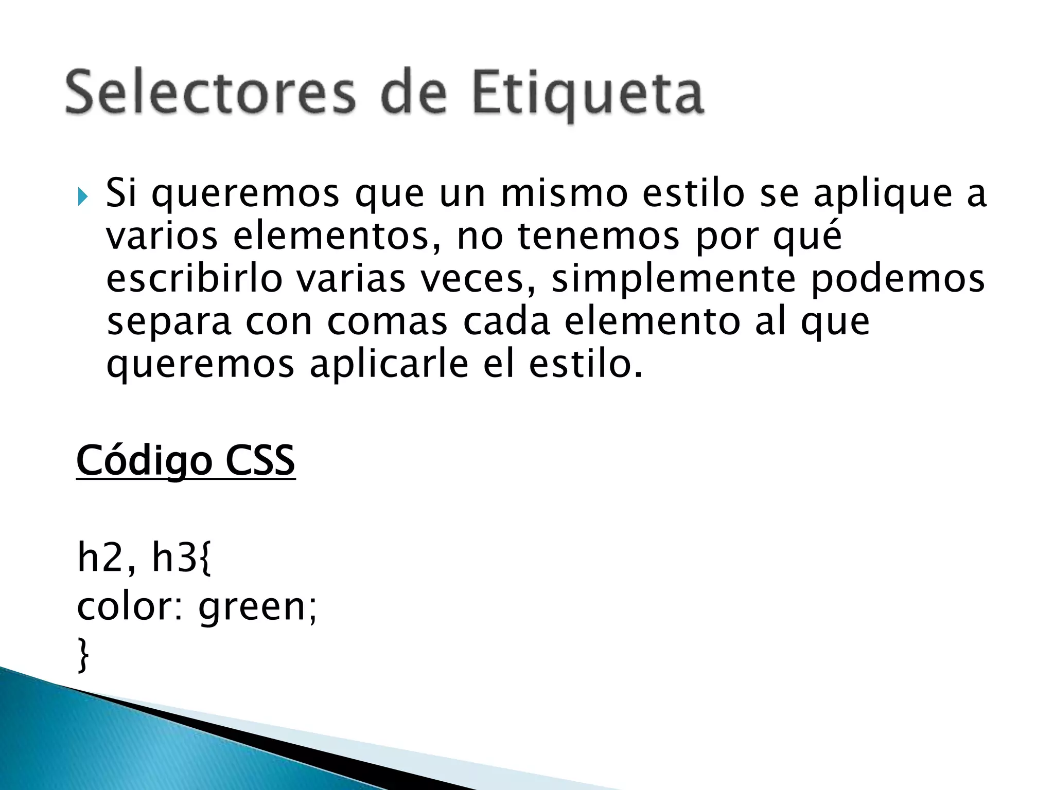  Si queremos que un mismo estilo se aplique a
varios elementos, no tenemos por qué
escribirlo varias veces, simplemente podemos
separa con comas cada elemento al que
queremos aplicarle el estilo.
Código CSS
h2, h3{
color: green;
}
 