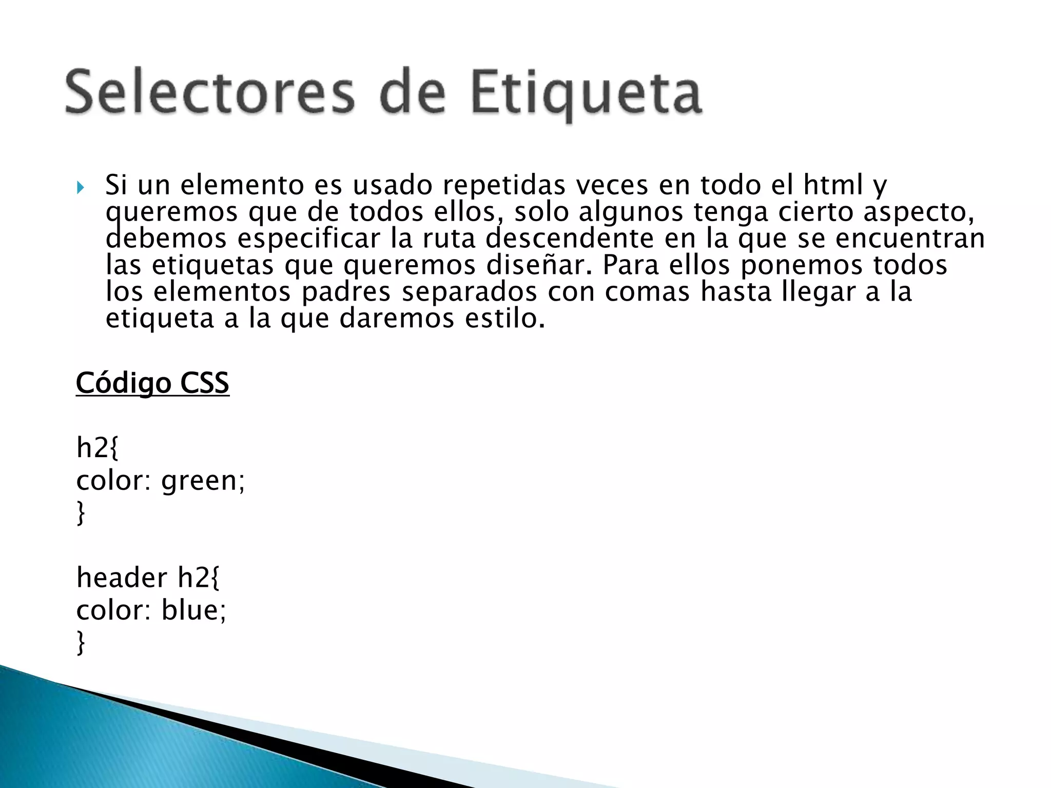  Si un elemento es usado repetidas veces en todo el html y
queremos que de todos ellos, solo algunos tenga cierto aspecto,
debemos especificar la ruta descendente en la que se encuentran
las etiquetas que queremos diseñar. Para ellos ponemos todos
los elementos padres separados con comas hasta llegar a la
etiqueta a la que daremos estilo.
Código CSS
h2{
color: green;
}
header h2{
color: blue;
}
 