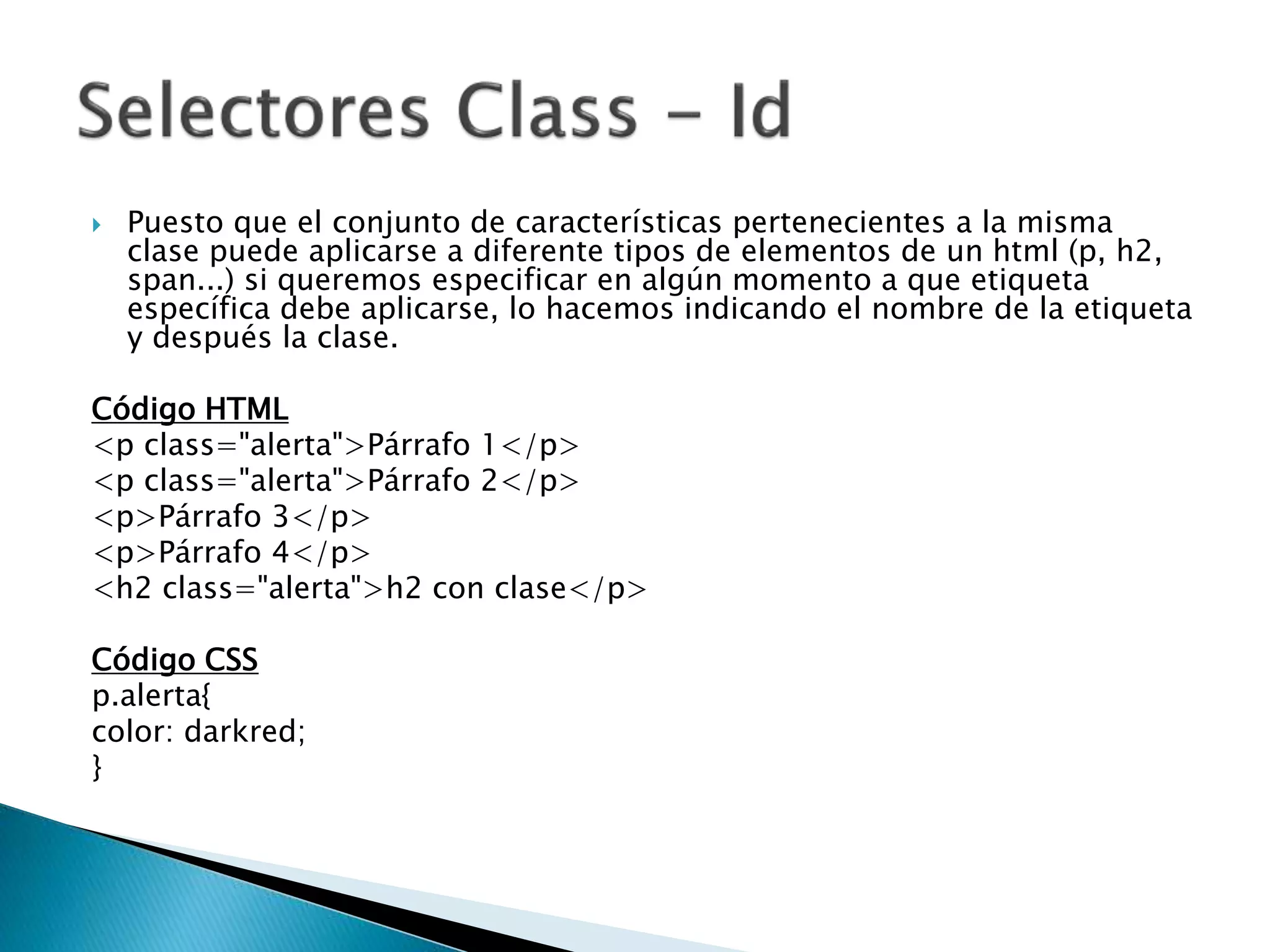  Puesto que el conjunto de características pertenecientes a la misma
clase puede aplicarse a diferente tipos de elementos de un html (p, h2,
span...) si queremos especificar en algún momento a que etiqueta
específica debe aplicarse, lo hacemos indicando el nombre de la etiqueta
y después la clase.
Código HTML
<p class="alerta">Párrafo 1</p>
<p class="alerta">Párrafo 2</p>
<p>Párrafo 3</p>
<p>Párrafo 4</p>
<h2 class="alerta">h2 con clase</p>
Código CSS
p.alerta{
color: darkred;
}
 