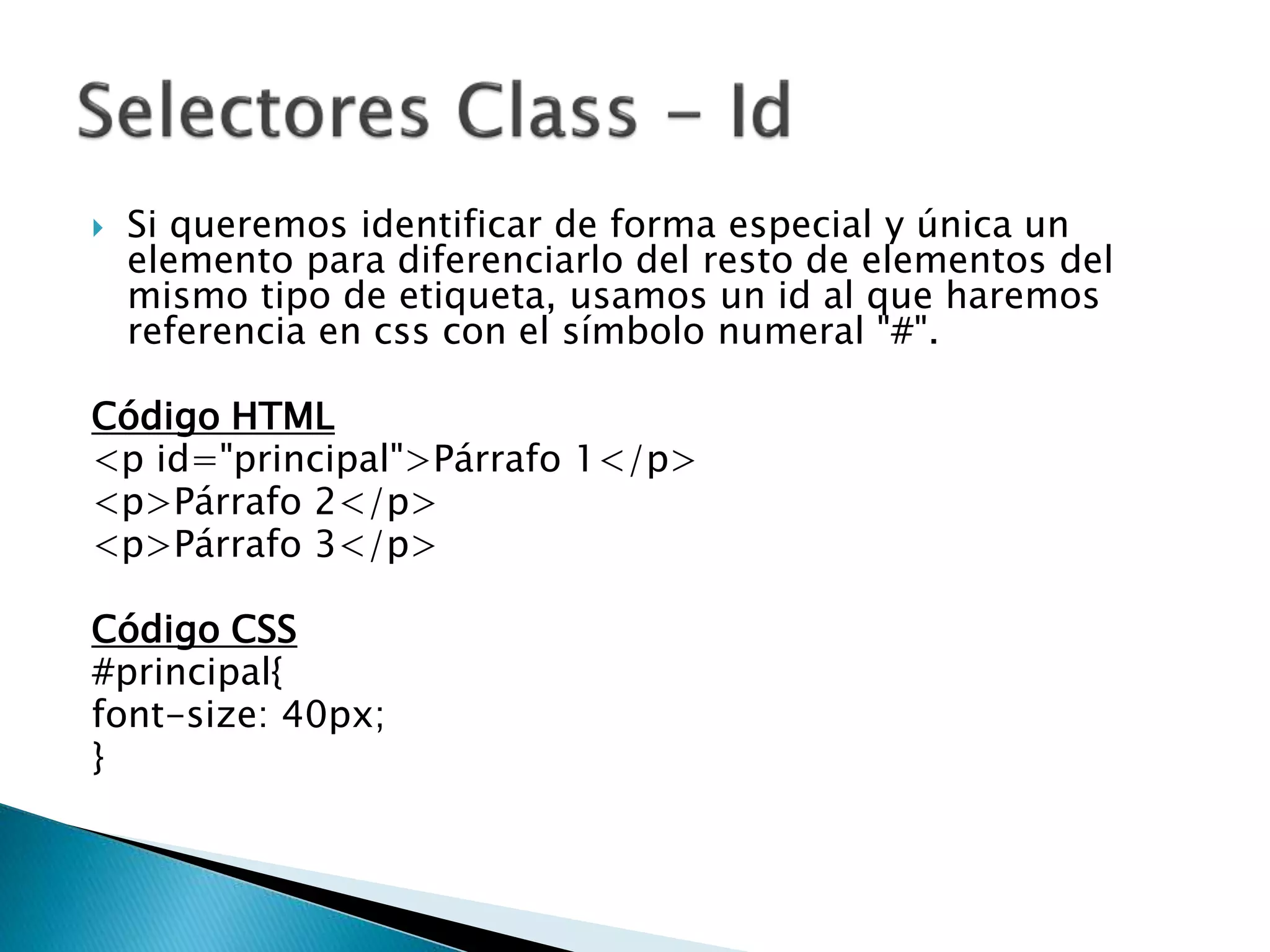  Si queremos identificar de forma especial y única un
elemento para diferenciarlo del resto de elementos del
mismo tipo de etiqueta, usamos un id al que haremos
referencia en css con el símbolo numeral "#".
Código HTML
<p id="principal">Párrafo 1</p>
<p>Párrafo 2</p>
<p>Párrafo 3</p>
Código CSS
#principal{
font-size: 40px;
}
 
