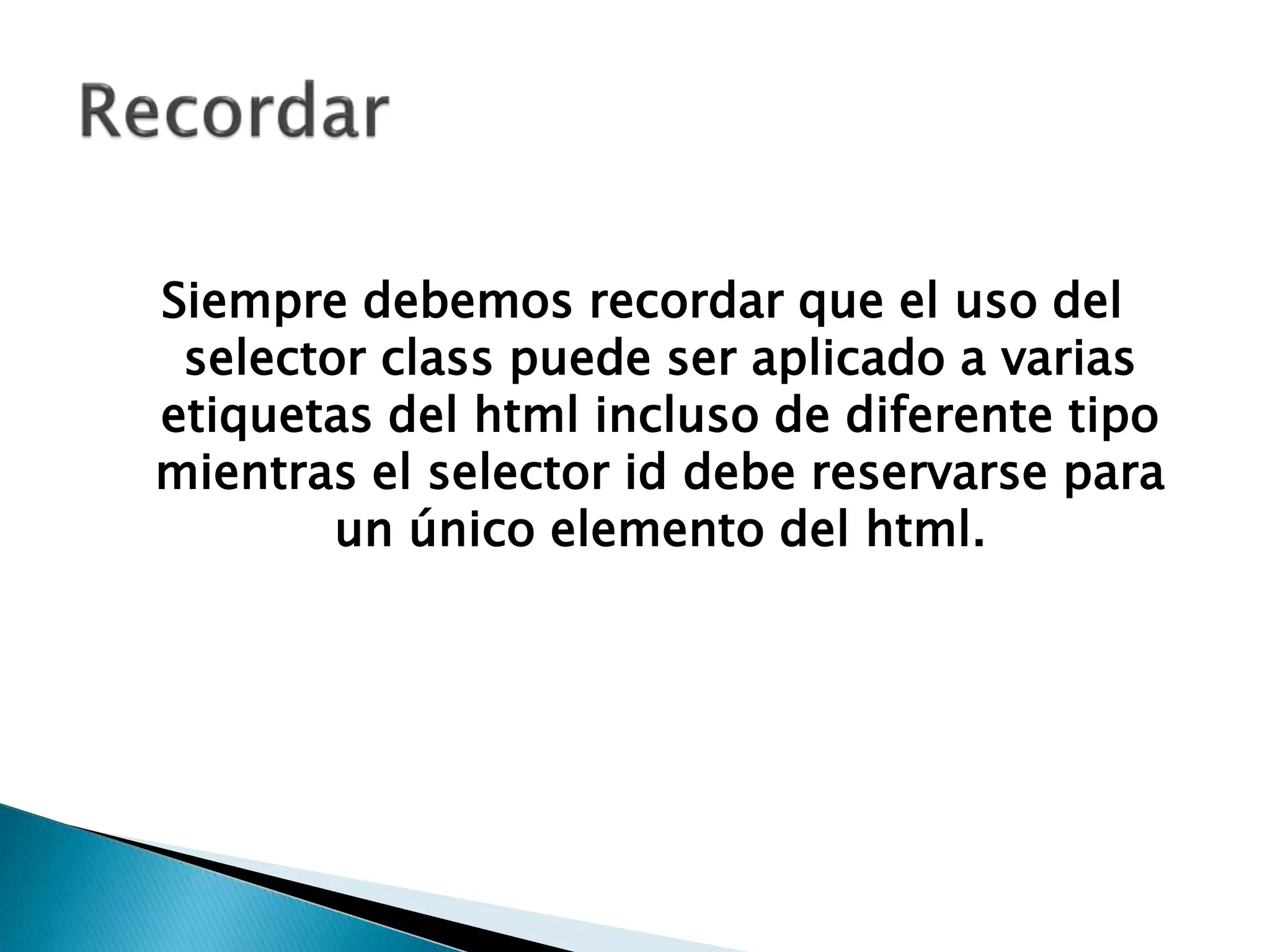 Siempre debemos recordar que el uso del
selector class puede ser aplicado a varias
etiquetas del html incluso de diferente tipo
mientras el selector id debe reservarse para
un único elemento del html.
 