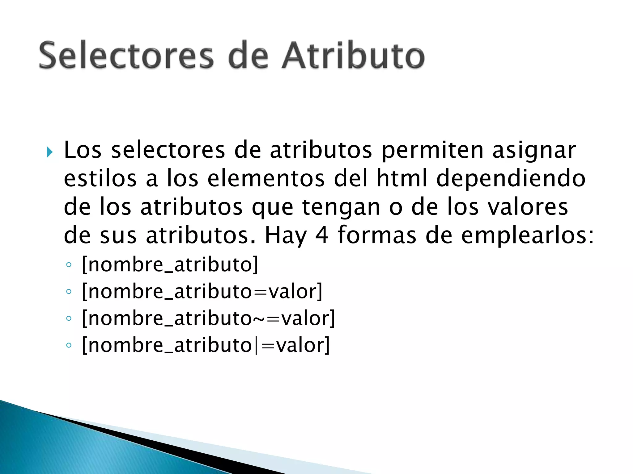  Los selectores de atributos permiten asignar
estilos a los elementos del html dependiendo
de los atributos que tengan o de los valores
de sus atributos. Hay 4 formas de emplearlos:
◦ [nombre_atributo]
◦ [nombre_atributo=valor]
◦ [nombre_atributo~=valor]
◦ [nombre_atributo|=valor]
 
