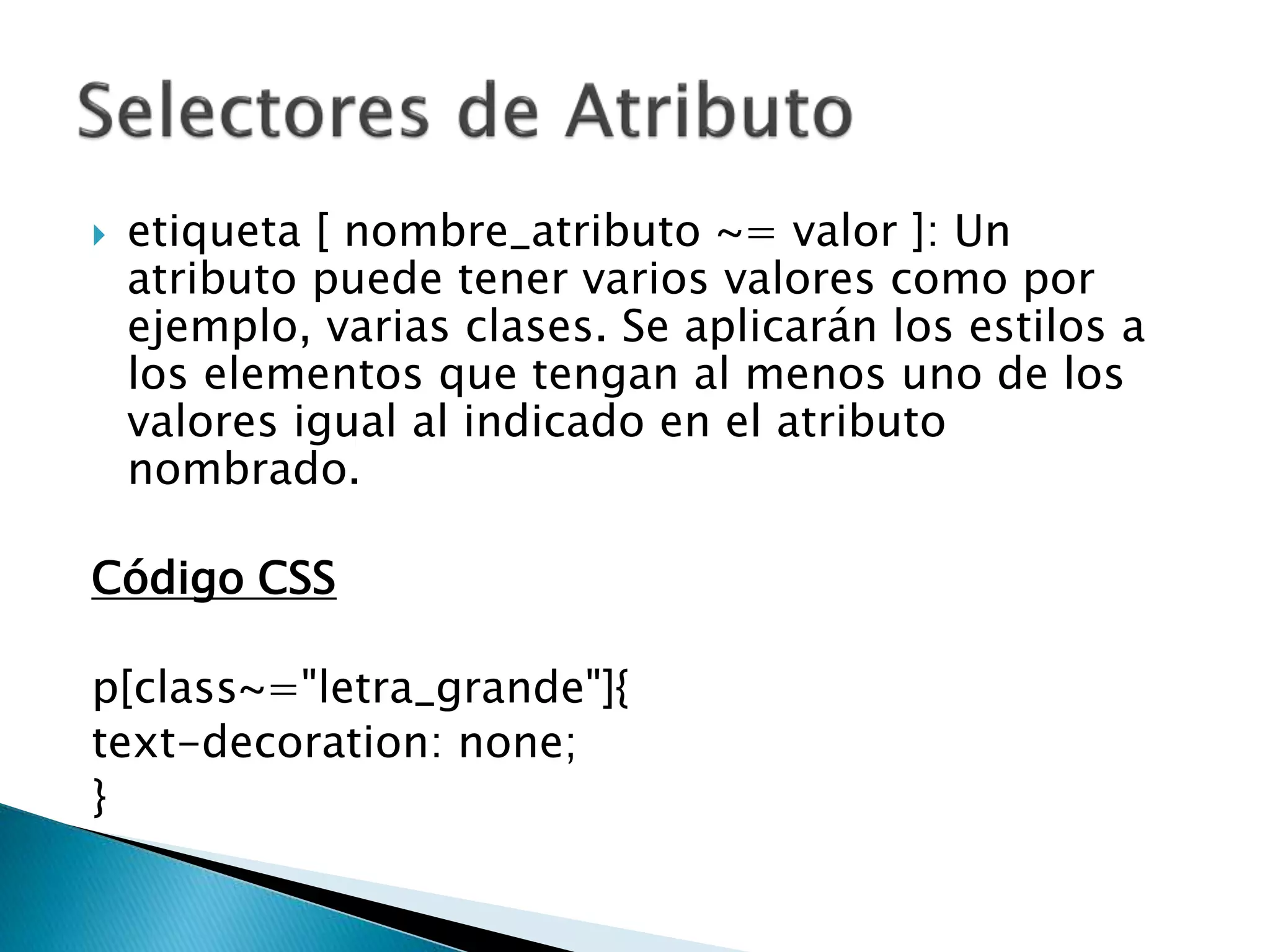  etiqueta [ nombre_atributo ~= valor ]: Un
atributo puede tener varios valores como por
ejemplo, varias clases. Se aplicarán los estilos a
los elementos que tengan al menos uno de los
valores igual al indicado en el atributo
nombrado.
Código CSS
p[class~="letra_grande"]{
text-decoration: none;
}
 