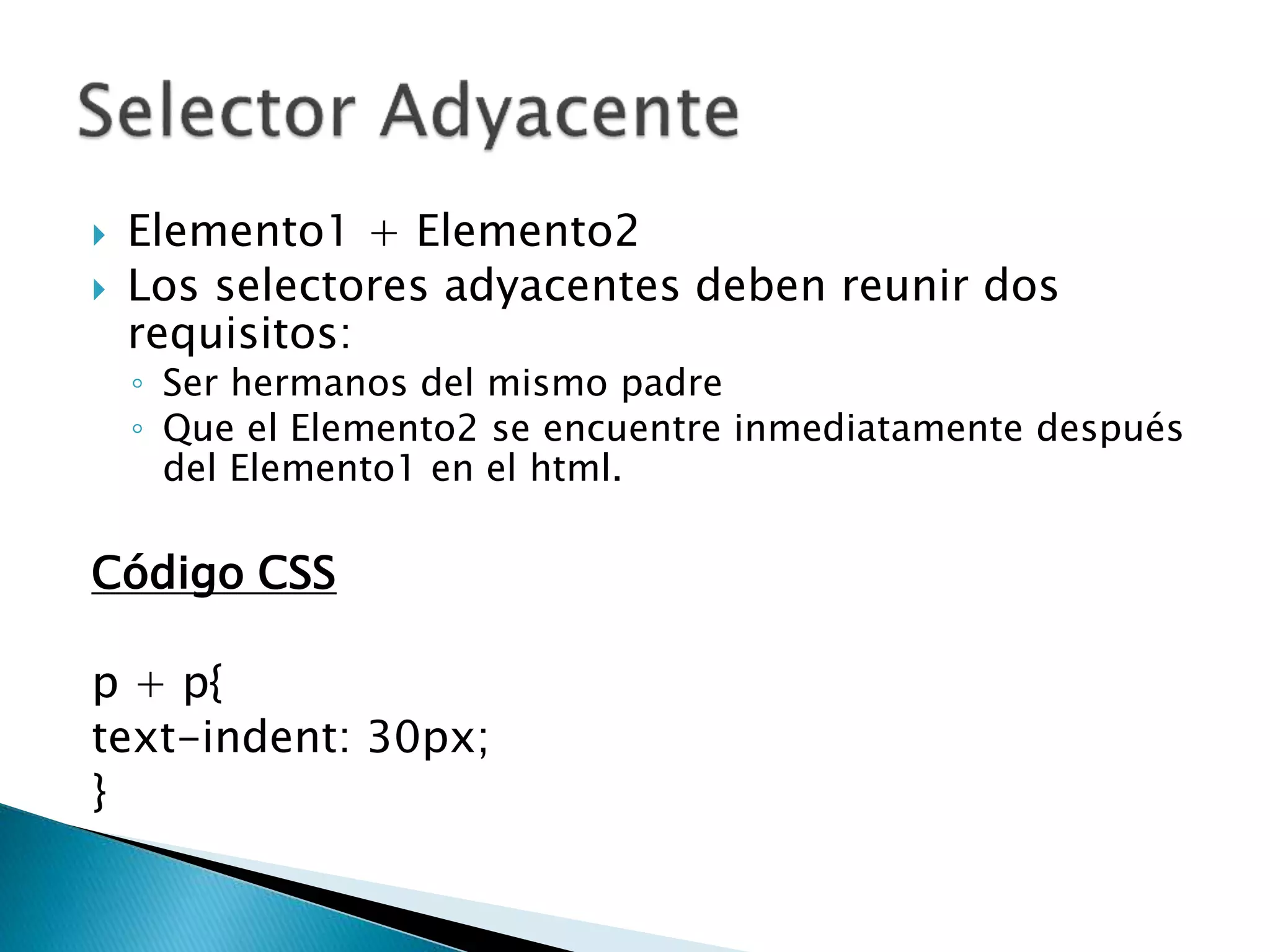  Elemento1 + Elemento2
 Los selectores adyacentes deben reunir dos
requisitos:
◦ Ser hermanos del mismo padre
◦ Que el Elemento2 se encuentre inmediatamente después
del Elemento1 en el html.
Código CSS
p + p{
text-indent: 30px;
}
 