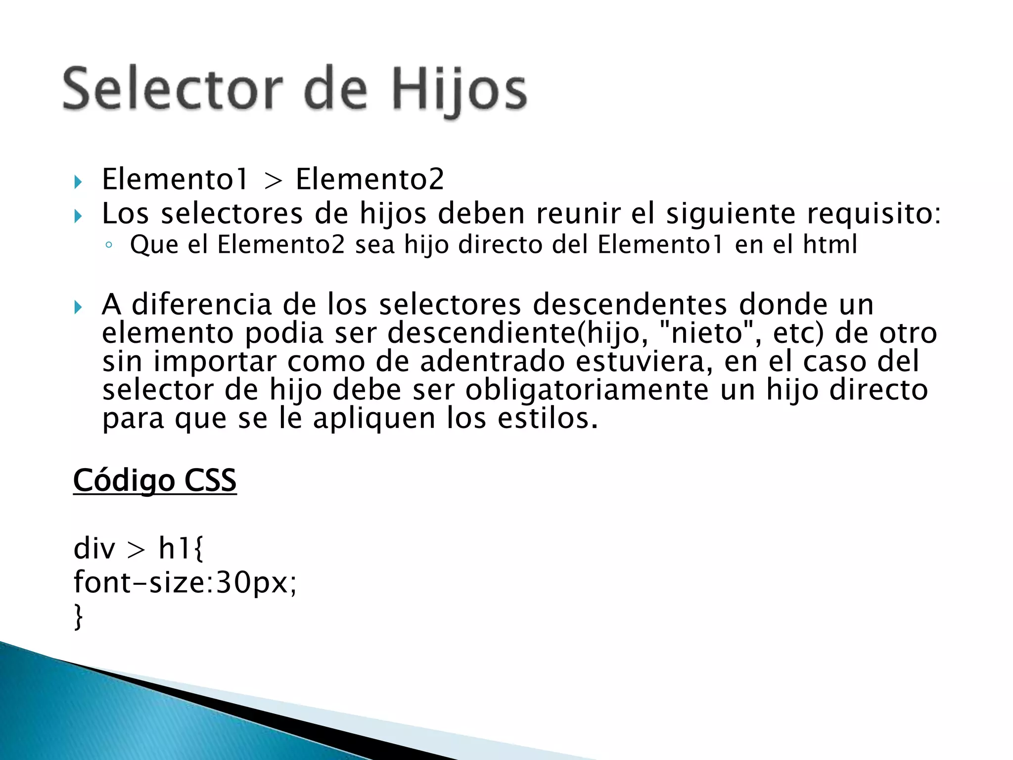  Elemento1 > Elemento2
 Los selectores de hijos deben reunir el siguiente requisito:
◦ Que el Elemento2 sea hijo directo del Elemento1 en el html
 A diferencia de los selectores descendentes donde un
elemento podia ser descendiente(hijo, "nieto", etc) de otro
sin importar como de adentrado estuviera, en el caso del
selector de hijo debe ser obligatoriamente un hijo directo
para que se le apliquen los estilos.
Código CSS
div > h1{
font-size:30px;
}
 