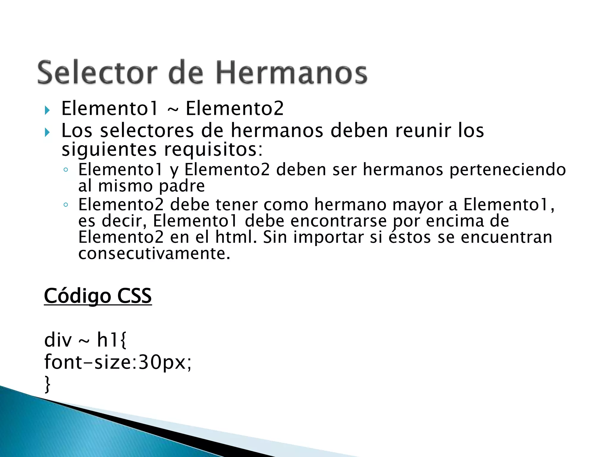  Elemento1 ~ Elemento2
 Los selectores de hermanos deben reunir los
siguientes requisitos:
◦ Elemento1 y Elemento2 deben ser hermanos perteneciendo
al mismo padre
◦ Elemento2 debe tener como hermano mayor a Elemento1,
es decir, Elemento1 debe encontrarse por encima de
Elemento2 en el html. Sin importar si éstos se encuentran
consecutivamente.
Código CSS
div ~ h1{
font-size:30px;
}
 