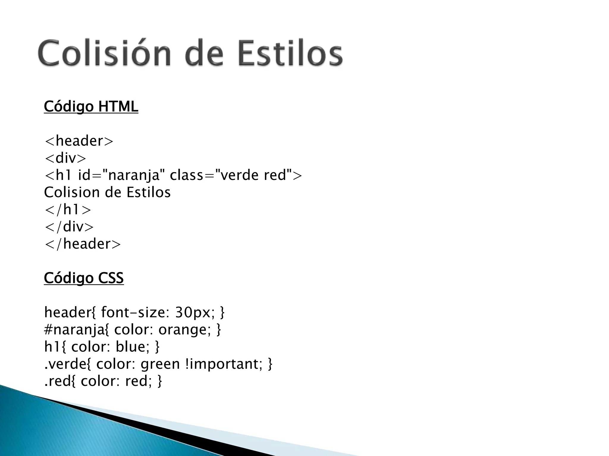 Código HTML
<header>
<div>
<h1 id="naranja" class="verde red">
Colision de Estilos
</h1>
</div>
</header>
Código CSS
header{ font-size: 30px; }
#naranja{ color: orange; }
h1{ color: blue; }
.verde{ color: green !important; }
.red{ color: red; }
 
