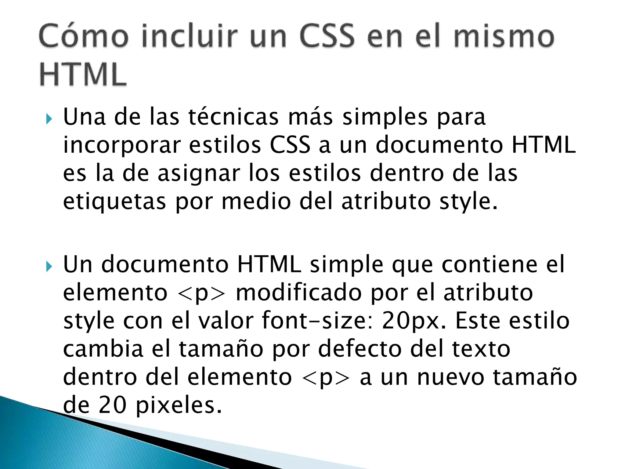  Una de las técnicas más simples para
incorporar estilos CSS a un documento HTML
es la de asignar los estilos dentro de las
etiquetas por medio del atributo style.
 Un documento HTML simple que contiene el
elemento <p> modificado por el atributo
style con el valor font-size: 20px. Este estilo
cambia el tamaño por defecto del texto
dentro del elemento <p> a un nuevo tamaño
de 20 pixeles.
 