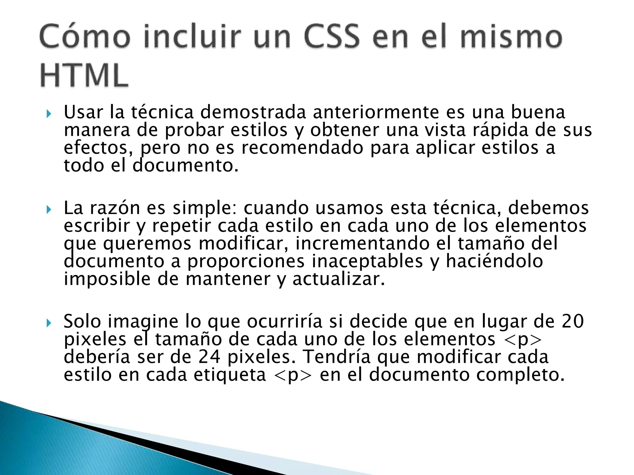 Usar la técnica demostrada anteriormente es una buena
manera de probar estilos y obtener una vista rápida de sus
efectos, pero no es recomendado para aplicar estilos a
todo el documento.
 La razón es simple: cuando usamos esta técnica, debemos
escribir y repetir cada estilo en cada uno de los elementos
que queremos modificar, incrementando el tamaño del
documento a proporciones inaceptables y haciéndolo
imposible de mantener y actualizar.
 Solo imagine lo que ocurriría si decide que en lugar de 20
pixeles el tamaño de cada uno de los elementos <p>
debería ser de 24 pixeles. Tendría que modificar cada
estilo en cada etiqueta <p> en el documento completo.
 