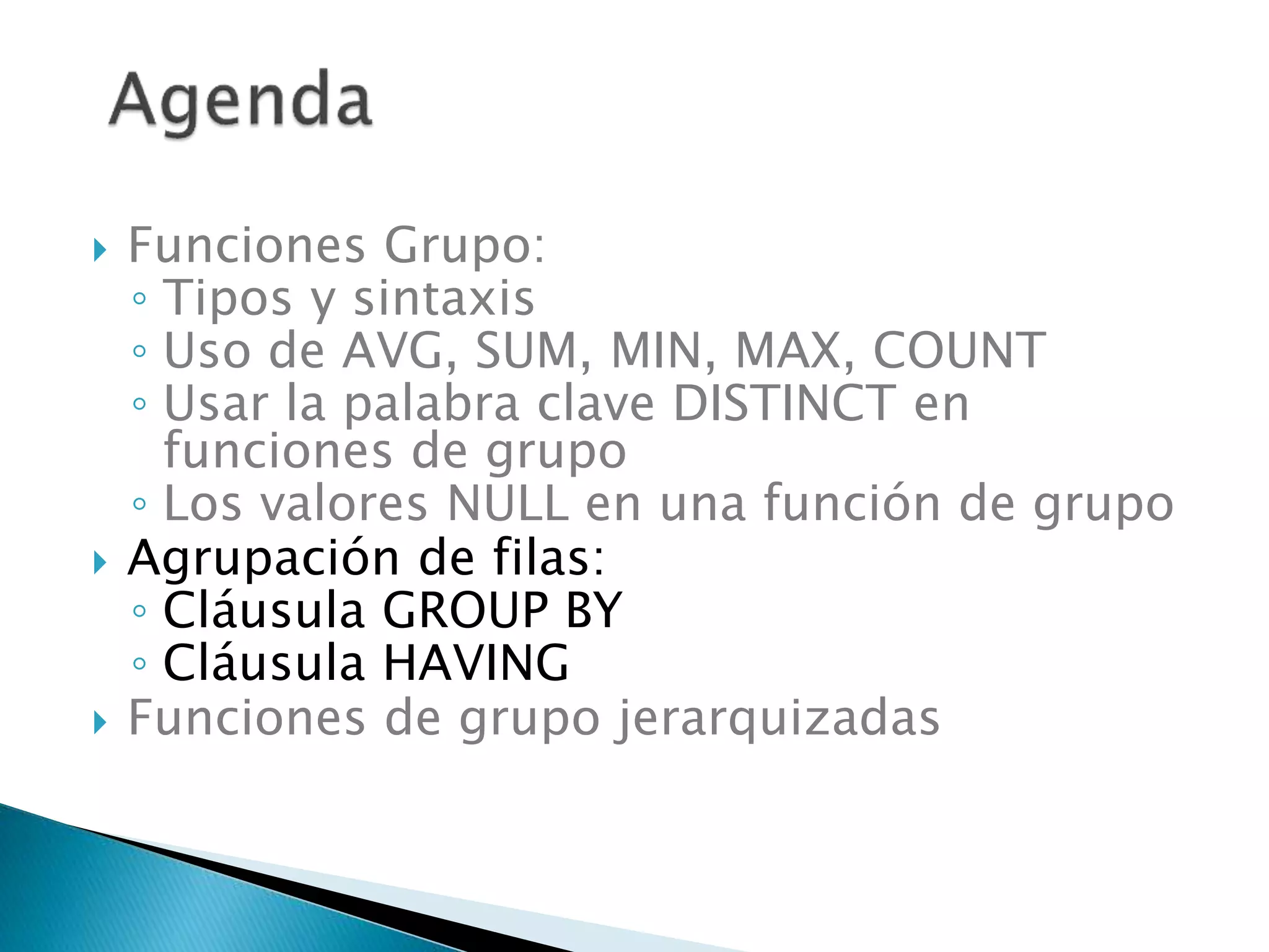  Funciones Grupo:
◦ Tipos y sintaxis
◦ Uso de AVG, SUM, MIN, MAX, COUNT
◦ Usar la palabra clave DISTINCT en
funciones de grupo
◦ Los valores NULL en una función de grupo
 Agrupación de filas:
◦ Cláusula GROUP BY
◦ Cláusula HAVING
 Funciones de grupo jerarquizadas
 