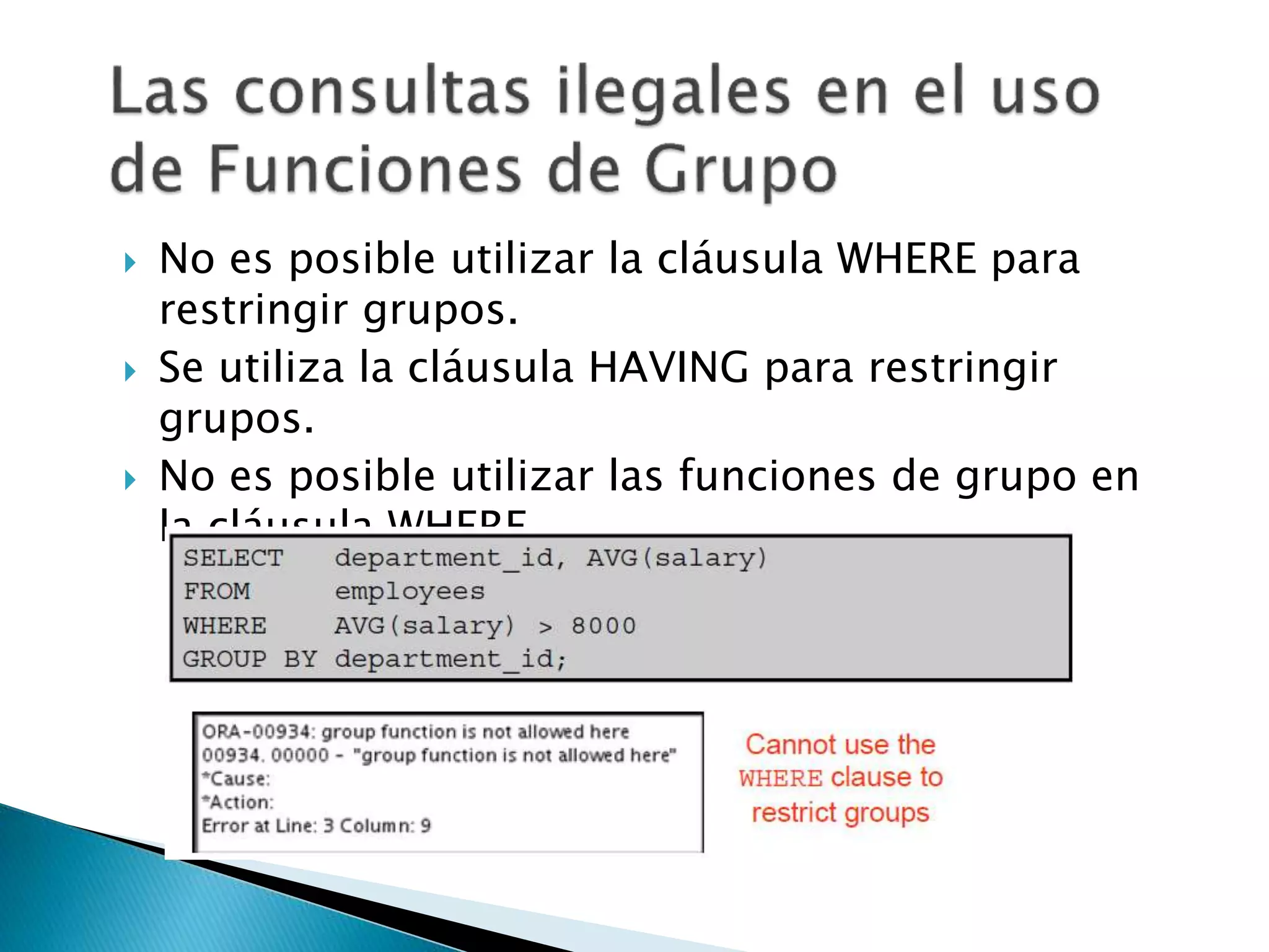  No es posible utilizar la cláusula WHERE para
restringir grupos.
 Se utiliza la cláusula HAVING para restringir
grupos.
 No es posible utilizar las funciones de grupo en
la cláusula WHERE.
 