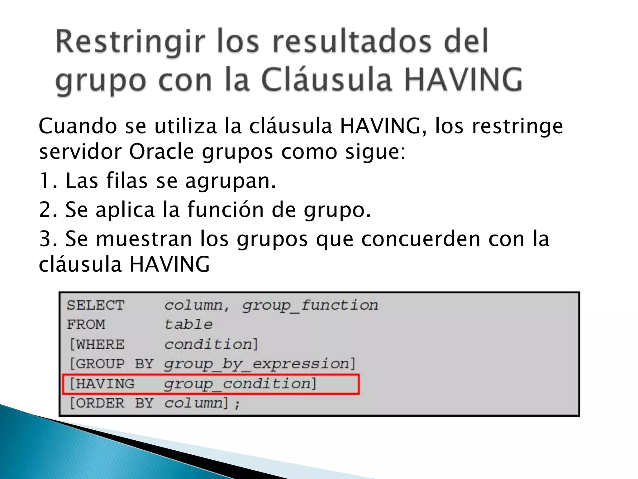 Cuando se utiliza la cláusula HAVING, los restringe
servidor Oracle grupos como sigue:
1. Las filas se agrupan.
2. Se aplica la función de grupo.
3. Se muestran los grupos que concuerden con la
cláusula HAVING
 