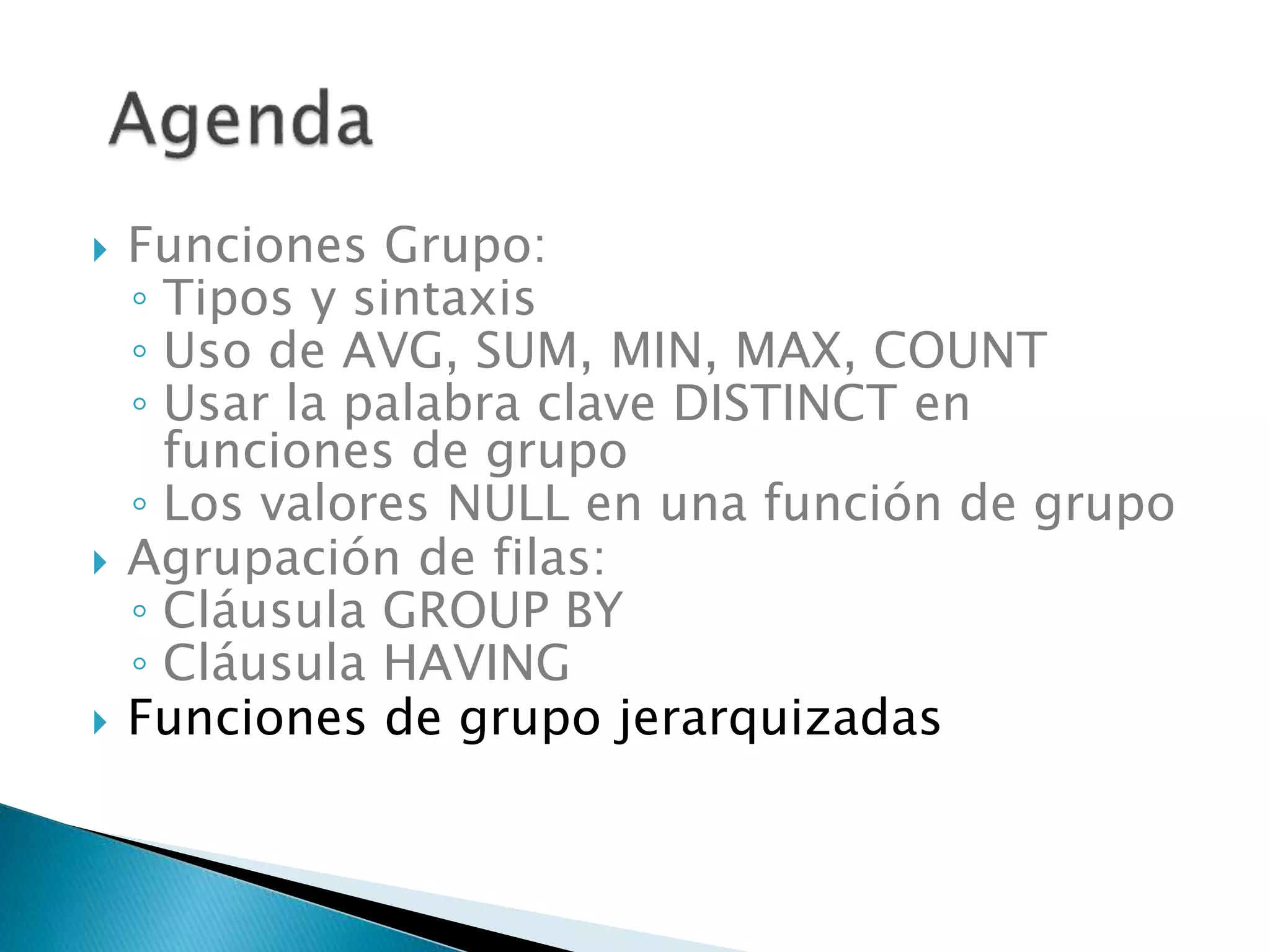  Funciones Grupo:
◦ Tipos y sintaxis
◦ Uso de AVG, SUM, MIN, MAX, COUNT
◦ Usar la palabra clave DISTINCT en
funciones de grupo
◦ Los valores NULL en una función de grupo
 Agrupación de filas:
◦ Cláusula GROUP BY
◦ Cláusula HAVING
 Funciones de grupo jerarquizadas
 