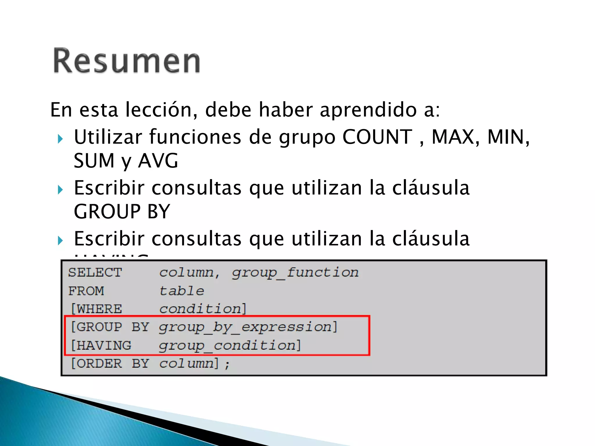 En esta lección, debe haber aprendido a:
 Utilizar funciones de grupo COUNT , MAX, MIN,
SUM y AVG
 Escribir consultas que utilizan la cláusula
GROUP BY
 Escribir consultas que utilizan la cláusula
HAVING
 