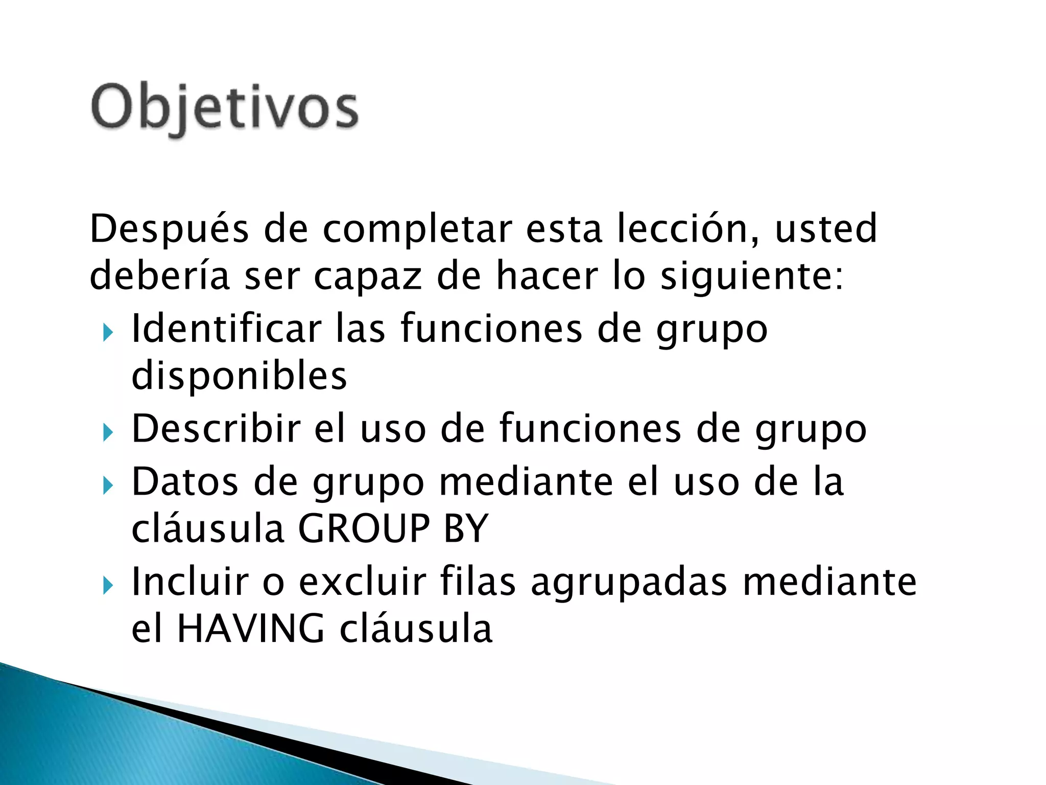 Después de completar esta lección, usted
debería ser capaz de hacer lo siguiente:
 Identificar las funciones de grupo
disponibles
 Describir el uso de funciones de grupo
 Datos de grupo mediante el uso de la
cláusula GROUP BY
 Incluir o excluir filas agrupadas mediante
el HAVING cláusula
 