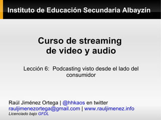 Instituto de Educación Secundaria Albayzín Curso de streaming  de video y audio Lección 6:  Podcasting visto desde el lado del consumidor Raúl Jiménez Ortega |  @hhkaos  en twitter [email_address]  |  www.rauljimenez.info Licenciado bajo  GFDL 