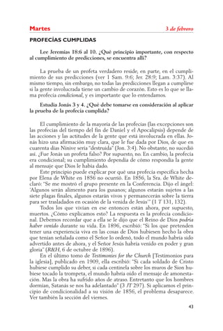 PROFECÍAS CUMPLIDAS	
	 Lee Jeremías 18:6 al 10. ¿Qué principio importante, con respecto
al cumplimiento de predicciones, se encuentra allí?
	 La prueba de un profeta verdadero reside, en parte, en el cumpli-
miento de sus predicciones (ver 1 Sam. 9:6; Jer. 28:9; Lam. 3:37). Al
mismo tiempo, sin embargo, no todas las predicciones llegan a cumplirse
si la gente involucrada tiene un cambio de corazón. Esto es lo que se lla-
ma profecía condicional, y es importante que lo entendamos.
	 Estudia Jonás 3 y 4. ¿Qué debe tomarse en consideración al aplicar
la prueba de la profecía cumplida?
	 El cumplimiento de la mayoría de las profecías (las excepciones son
las profecías del tiempo del fin de Daniel y el Apocalipsis) depende de
las acciones y las actitudes de la gente que está involucrada en ellas. Jo-
nás hizo una afirmación muy clara, que le fue dada por Dios, de que en
cuarenta días Nínive sería “destruida” (Jon. 3:4). No obstante, no sucedió
así. ¿Fue Jonás un profeta falso? Por supuesto, no. En cambio, la profecía
era condicional; su cumplimiento dependía de cómo respondía la gente
al mensaje que Dios le había dado.
	 Este principio puede explicar por qué una profecía específica hecha
por Elena de White en 1856 no ocurrió. En 1856, la Sra. de White de-
claró: “Se me mostró el grupo presente en la Conferencia. Dijo el ángel:
‘Algunos serán alimento para los gusanos; algunos estarán sujetos a las
siete plagas finales, algunos estarán vivos y permanecerán sobre la tierra
para ser trasladados en ocasión de la venida de Jesús’” (1 T 131, 132).
	 Todos los que vivían en ese entonces están ahora, por supuesto,
muertos. ¿Cómo explicamos esto? La respuesta es la profecía condicio-
nal. Debemos recordar que a ella se le dijo que el Reino de Dios podría
haber venido durante su vida. En 1896, escribió: “Si los que pretenden
tener una experiencia viva en las cosas de Dios hubiesen hecho la obra
que tenían señalada como el Señor lo ordenó, todo el mundo habría sido
advertido antes de ahora, y el Señor Jesús habría venido en poder y gran
gloria” (R&H, 6 de octubre de 1896).
	 En el último tomo de Testimonies for the Church [Testimonios para
la iglesia], publicado en 1909, ella escribió: “Si cada soldado de Cristo
hubiese cumplido su deber, si cada centinela sobre los muros de Sion hu-
biese tocado la trompeta, el mundo habría oído el mensaje de amonesta-
ción. Mas la obra ha sufrido años de atraso. Entretanto que los hombres
dormían, Satanás se nos ha adelantado” (3 JT 297). Si aplicamos el prin-
cipio de condicionalidad a su visión de 1856, el problema desaparece.
Ver también la sección del viernes.
43
Mar­tes	 3 de febrero
 