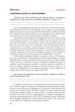 44
Miér­co­les	 4 de febrero
CONFESAR A JESÚS, EL DIOS-HOMBRE
	 ¿Cuál era uno de los problemas que afrontó Juan en su tiempo, y
cuál, dice él, es otra marca de un profeta verdadero? 1 Juan 4:1, 2.
______________________________________________________________
______________________________________________________________
	 Uno de los problemas en los días de Juan era la cuestión de la natura-
leza humana de Cristo. ¿Fue él realmente carne y sangre o, como pensaban
algunos, solo pareció tener un cuerpo? El comprender y confesar que Jesús
fue verdaderamente humano llegó a ser tan importante en los días de Juan
que él declaró que eso era una prueba de un profeta verdadero.
	 Esta prueba es más amplia que sencillamente creer que Jesús se hizo
un ser humano. Incluye todo lo que la Biblia enseña acerca de Jesús. Él
tomó la humanidad con un propósito. Llegó a ser un hombre para vivir
una vida sin pecado, y entonces morir por una humanidad pecaminosa.
Pero, más que eso, llegó a ser un hombre a fin de que, después de su
resurrección y su ascensión, pudiera ministrar en favor de nosotros en el
Santuario celestial. Nuestro Sumo Sacerdote es capaz de comprendernos
y puede simpatizar con nuestras debilidades, porque él fue tentado en
toda forma en que los seres humanos son tentados (Heb. 4:14, 15).
	 Todo profeta verdadero señalará a la gente a Jesús, el Dios-hom-
bre, que es el Salvador y el Ejemplo para toda la humanidad. La vida de
Elena de White estuvo dedicada a hacer precisamente eso. Ella escribió:
“Cristo Jesús lo es todo para nosotros, el primero, el último, el mejor en
todas las cosas. Jesucristo, su espíritu, su carácter, da color a todas las co-
sas; es la trama y urdimbre, la misma textura de nuestro ser entero. [...]
Cristo es un Salvador vivo. Al continuar mirando a Jesús, reflejamos su
imagen hacia todos los que nos rodean” (MJ 159).
	 ¿Por qué es tan importante que los profetas verdaderos exalten a
Cristo Jesús? Hech. 4:12.
______________________________________________________________
______________________________________________________________
	 El espíritu ecuménico y el pensamiento posmoderno han saturado
hoy a todas las iglesias cristianas, erosionando la singularidad del cristia-
nismo y, especialmente, la importancia de Jesucristo como Salvador del
mundo. En contraste, Elena de White escribió: “La única esperanza para
los hombres caídos consiste en mirar a Jesús y recibirlo como el único
Salvador” (TM 367). “Solo la verdad bíblica y la religión de la Biblia so-
portarán la prueba del juicio” (FCE 127). “Exaltemos a Jesús, el Salvador
de los hombres. Hablen de su amor, hablen de su poder” (ST, 18 de mar-
zo de 1889). Ver también la sección para el viernes.
 