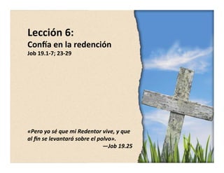 Lección 
6: 
Con,a 
en 
la 
redención 
Job 
19.1-­‐7; 
23-­‐29 
«Pero 
yo 
sé 
que 
mi 
Redentor 
vive, 
y 
que 
al 
fin 
se 
levantará 
sobre 
el 
polvo». 
—Job 
19.25 
 