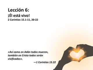 Lección 6:
¡Él está vivo!
2 Corintios 15.1-11, 20-22
«Así como en Adán todos mueren,
también en Cristo todos serán
vivificados».
—1 Corintios 15.22
 