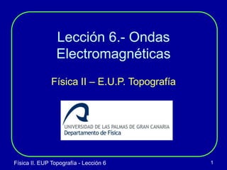 Física II. EUP Topografía - Lección 6 1
Lección 6.- Ondas
Electromagnéticas
Física II – E.U.P. Topografía
 