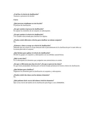 ¿Cuál fue el criterio de clasificación?
Ausencia o presencia de alcohol.
Cierre
¿Qué procesos estudiamos en esta lección?
El proceso de clasificación
¿En qué consiste el proceso de clasificación?
En separar los elementos de un conjunto en subconjuntos.
¿En qué consiste el criterio de clasificación?
A la variable seleccionada para clasificar los objetos.
¿Pueden existir diferentes criterios para clasificar un mismo conjunto?
No.
¿Entonces, cómo se escoge un criterio de clasificación?
Sabiendo que ese criterio es el que abarcará todo el procedimiento de la clasificación por lo tanto debe ser
la misma para todo el conjunto.
¿Qué hicimos para aplicar el criterio de clasificación?
Dividir los grupos en conjuntos y subconjuntos con sus debidas características.
¿Qué es una clase?
Es el subconjunto de elementos que comparten una característica en común.
¿En que se diferencia una clase de otra? ¿En que se parecen las clases?
En que tienen propiedades distintas pero al mismo tiempo pertenecen al mismo criterio de clasificación.
¿Que hicimos para clasificar?
Organizar los elementos para la clasificación en conjuntos y subconjuntos.
¿Pueden existir dos clases con los mismos elementos?
No.
¿Qué podemos decir acerca del número total de elementos?
Que se da a través del análisis de la clasificación para llegar a esos elementos.

 