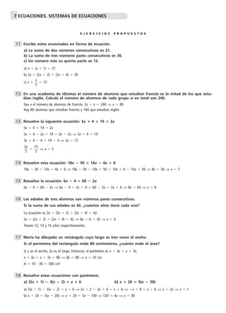 7 ECUACIONES. SISTEMAS DE ECUACIONES 
E J E R C I C I O S P R O P U E S T O S 
Escribe estos enunciados en forma de ecuación. 
a) La suma de dos números consecutivos es 21. 
b) La suma de tres números pares consecutivos es 30. 
c) Un número más su quinta parte es 12. 
a) x  (x  1)  21 
b) 2x  (2x  2)  (2x  4)  30 
x 
c) x  5 
  12 
En una academia de idiomas el número de alumnos que estudian francés es la mitad de los que estu-dian 
inglés. Calcula el número de alumnos de cada grupo si en total son 240. 
Sea x el número de alumnos de francés. 2x  x  240 ⇒ x  80 
Hay 80 alumnos que estudian francés y 160 que estudian inglés. 
Resuelve la siguiente ecuación: 5x  4  19  2x 
5x  4  19  2x 
5x  4  2x  19  2x  2x ⇒ 3x  4  19 
3x  4  4  19  4 ⇒ 3x  15 
x 
3 
3 
 
  1 
5 
3 
⇒ x  5 
Resuelve esta ecuación: 18x  50  14x  4x  6 
18x  50  14x  4x  6 ⇒ 18x  50  10x  50  10x  6  10x  50 ⇒ 8x  56 ⇒ x  7 
Resuelve la ecuación: 6x  4  60  2x 
6x  4  60  2x ⇒ 6x  4  2x  4  60  2x  2x  4 ⇒ 8x  64 ⇒ x  8 
Las edades de tres alumnos son números pares consecutivos. 
Si la suma de sus edades es 42, ¿cuántos años tiene cada uno? 
La ecuación es 2x  (2x  2)  (2x  4)  42. 
2x  (2x  2)  (2x  4)  42 ⇒ 6x  6  42 ⇒ x  6 
Tienen 12, 14 y 16 años respectivamente. 
María ha dibujado un rectángulo cuyo largo es tres veces el ancho. 
Si el perímetro del rectángulo mide 80 centímetros, ¿cuánto mide el área? 
Si x es el ancho, 3x es el largo. Entonces, el perímetro es x  3x  x  3x. 
x  3x  x  3x  80 ⇒ 8x  80 ⇒ x  10 cm 
A  10  30  300 cm2 
Resuelve estas ecuaciones con paréntesis. 
a) 2(x  1)  3(x  2)  x  6 b) x  20  5(x  20) 
a) 2(x  1)  3(x  2)  x  6 ⇒ 2x  2  3x  6  x  6 ⇒ x  8  x  6 ⇒ 2  2x ⇒ x  1 
b) x  20  5(x  20) ⇒ x  20  5x  100 ⇒ 120  4x ⇒ x  30 
7.1 
7.2 
7.3 
7.4 
7.5 
7.6 
7.7 
7.8 
 