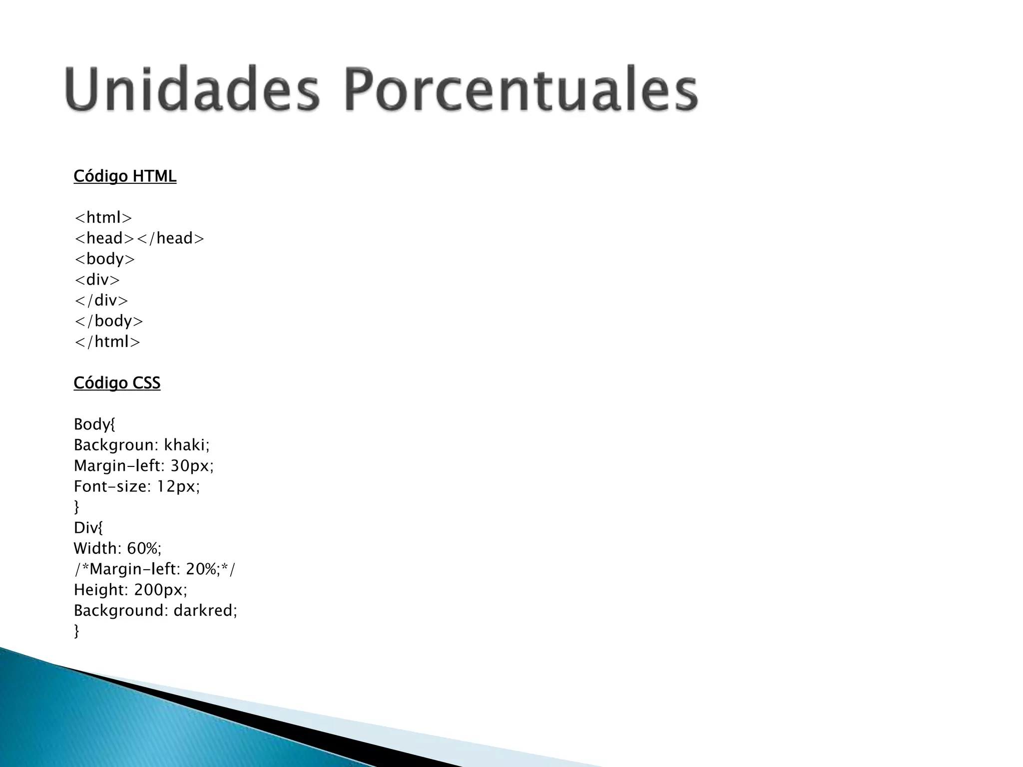 Código HTML
<html>
<head></head>
<body>
<div>
</div>
</body>
</html>
Código CSS
Body{
Backgroun: khaki;
Margin-left: 30px;
Font-size: 12px;
}
Div{
Width: 60%;
/*Margin-left: 20%;*/
Height: 200px;
Background: darkred;
}
 