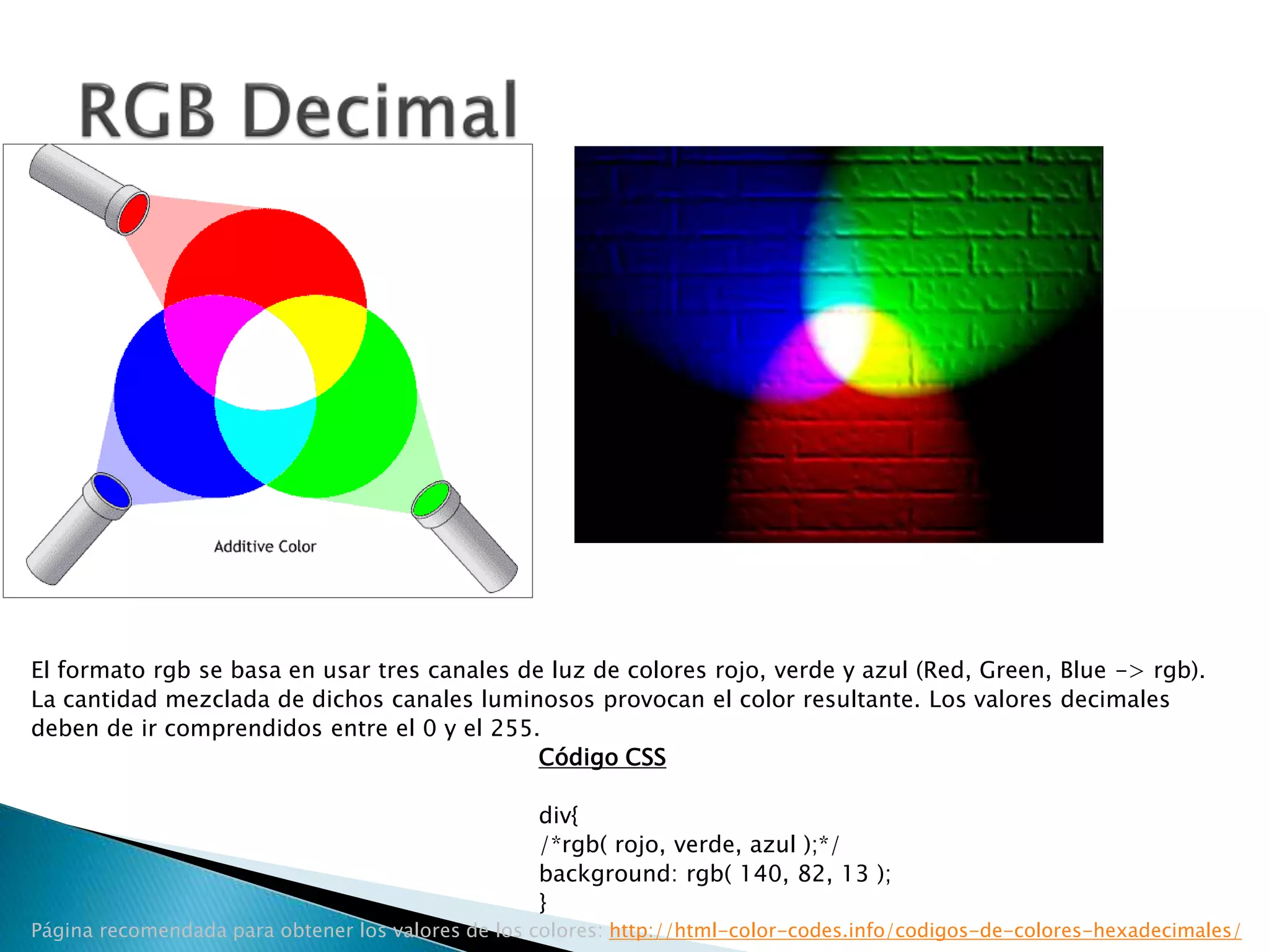 El formato rgb se basa en usar tres canales de luz de colores rojo, verde y azul (Red, Green, Blue -> rgb).
La cantidad mezclada de dichos canales luminosos provocan el color resultante. Los valores decimales
deben de ir comprendidos entre el 0 y el 255.
Código CSS
div{
/*rgb( rojo, verde, azul );*/
background: rgb( 140, 82, 13 );
}
Página recomendada para obtener los valores de los colores: http://html-color-codes.info/codigos-de-colores-hexadecimales/
 