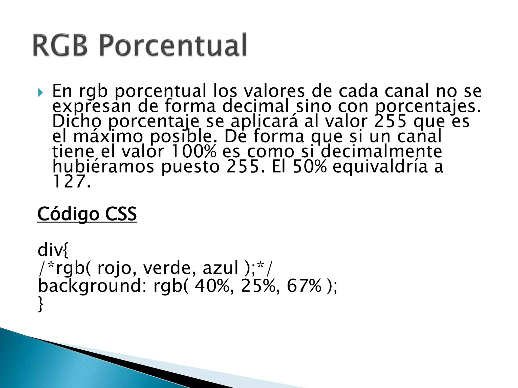 En rgb porcentual los valores de cada canal no se
expresan de forma decimal sino con porcentajes.
Dicho porcentaje se aplicará al valor 255 que es
el máximo posible. De forma que si un canal
tiene el valor 100% es como si decimalmente
hubiéramos puesto 255. El 50% equivaldría a
127.
Código CSS
div{
/*rgb( rojo, verde, azul );*/
background: rgb( 40%, 25%, 67% );
}
 