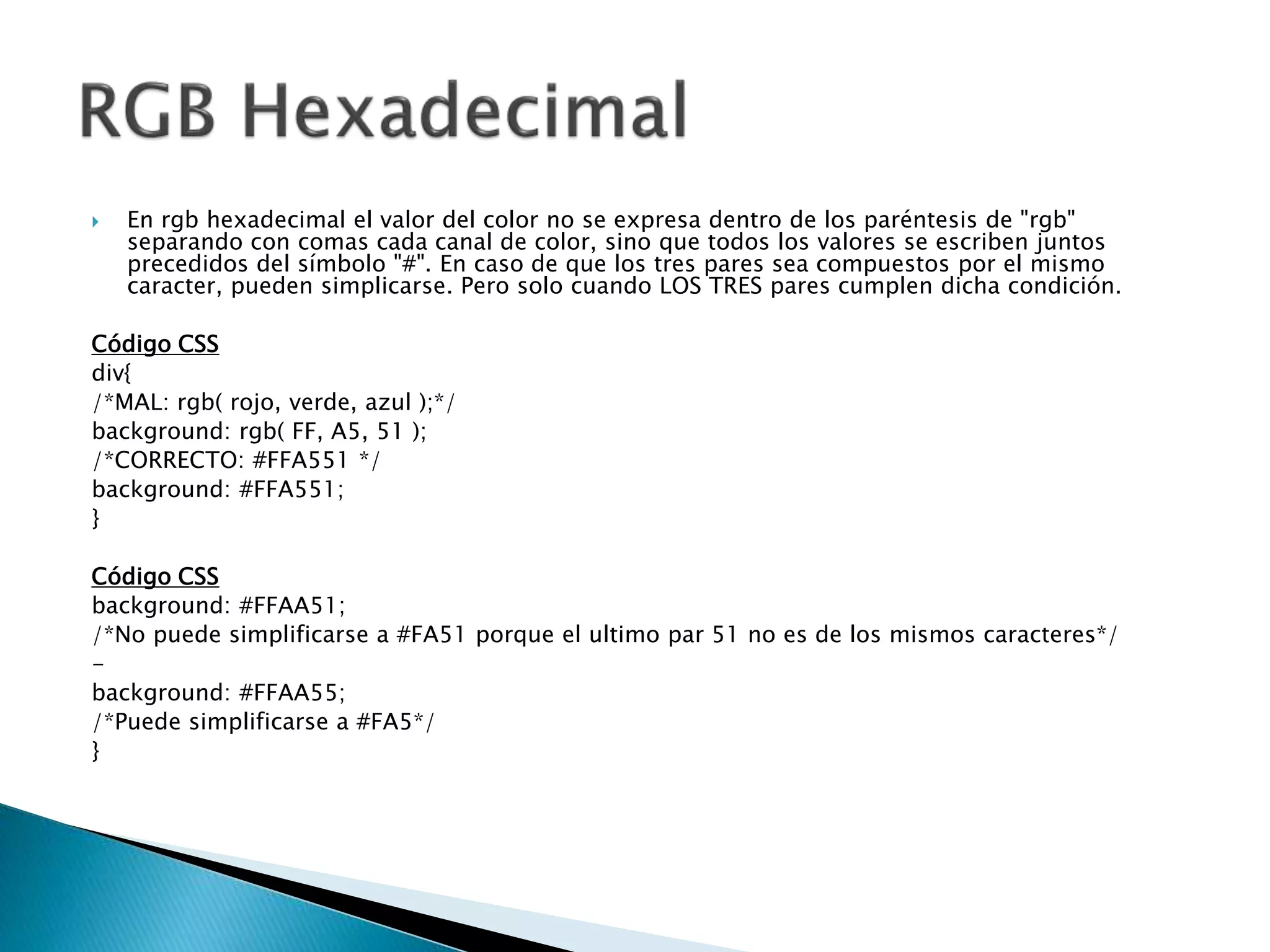  En rgb hexadecimal el valor del color no se expresa dentro de los paréntesis de "rgb"
separando con comas cada canal de color, sino que todos los valores se escriben juntos
precedidos del símbolo "#". En caso de que los tres pares sea compuestos por el mismo
caracter, pueden simplicarse. Pero solo cuando LOS TRES pares cumplen dicha condición.
Código CSS
div{
/*MAL: rgb( rojo, verde, azul );*/
background: rgb( FF, A5, 51 );
/*CORRECTO: #FFA551 */
background: #FFA551;
}
Código CSS
background: #FFAA51;
/*No puede simplificarse a #FA51 porque el ultimo par 51 no es de los mismos caracteres*/
-
background: #FFAA55;
/*Puede simplificarse a #FA5*/
}
 