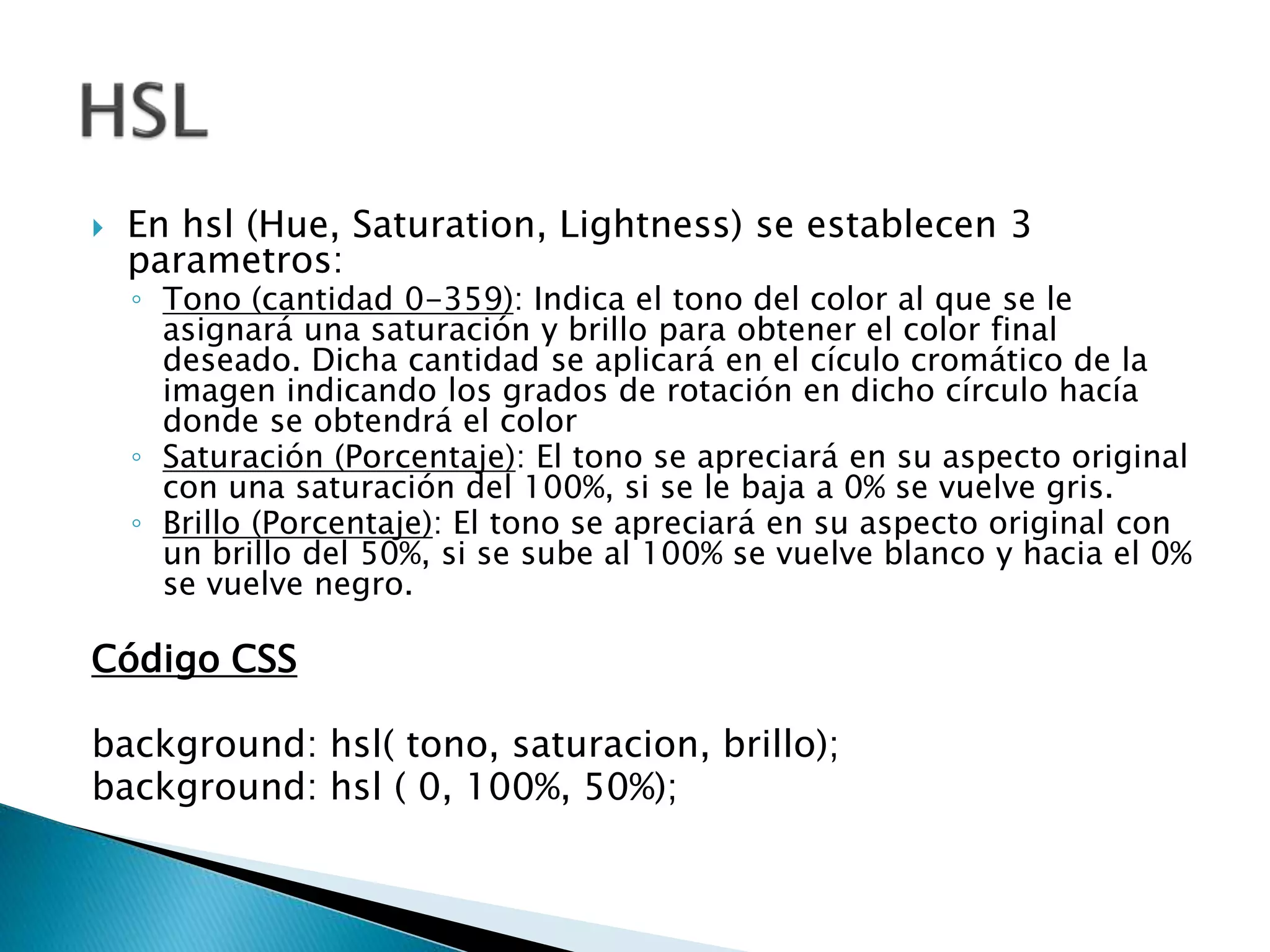 En hsl (Hue, Saturation, Lightness) se establecen 3
parametros:
◦ Tono (cantidad 0-359): Indica el tono del color al que se le
asignará una saturación y brillo para obtener el color final
deseado. Dicha cantidad se aplicará en el cículo cromático de la
imagen indicando los grados de rotación en dicho círculo hacía
donde se obtendrá el color
◦ Saturación (Porcentaje): El tono se apreciará en su aspecto original
con una saturación del 100%, si se le baja a 0% se vuelve gris.
◦ Brillo (Porcentaje): El tono se apreciará en su aspecto original con
un brillo del 50%, si se sube al 100% se vuelve blanco y hacia el 0%
se vuelve negro.
Código CSS
background: hsl( tono, saturacion, brillo);
background: hsl ( 0, 100%, 50%);
 