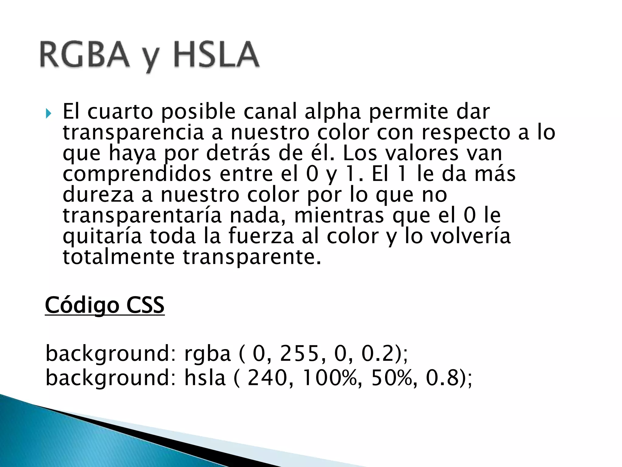  El cuarto posible canal alpha permite dar
transparencia a nuestro color con respecto a lo
que haya por detrás de él. Los valores van
comprendidos entre el 0 y 1. El 1 le da más
dureza a nuestro color por lo que no
transparentaría nada, mientras que el 0 le
quitaría toda la fuerza al color y lo volvería
totalmente transparente.
Código CSS
background: rgba ( 0, 255, 0, 0.2);
background: hsla ( 240, 100%, 50%, 0.8);
 
