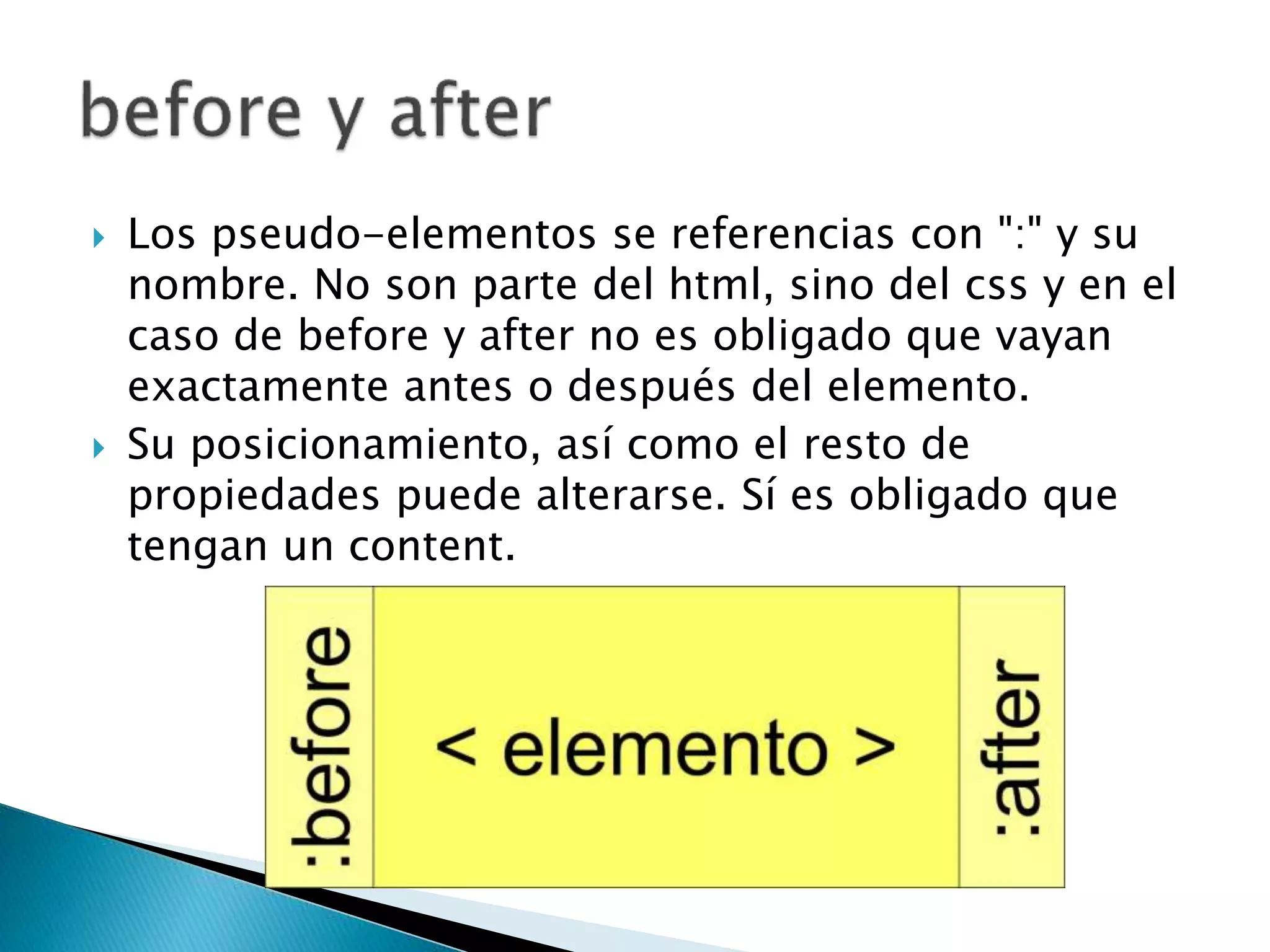  Los pseudo-elementos se referencias con ":" y su
nombre. No son parte del html, sino del css y en el
caso de before y after no es obligado que vayan
exactamente antes o después del elemento.
 Su posicionamiento, así como el resto de
propiedades puede alterarse. Sí es obligado que
tengan un content.
 