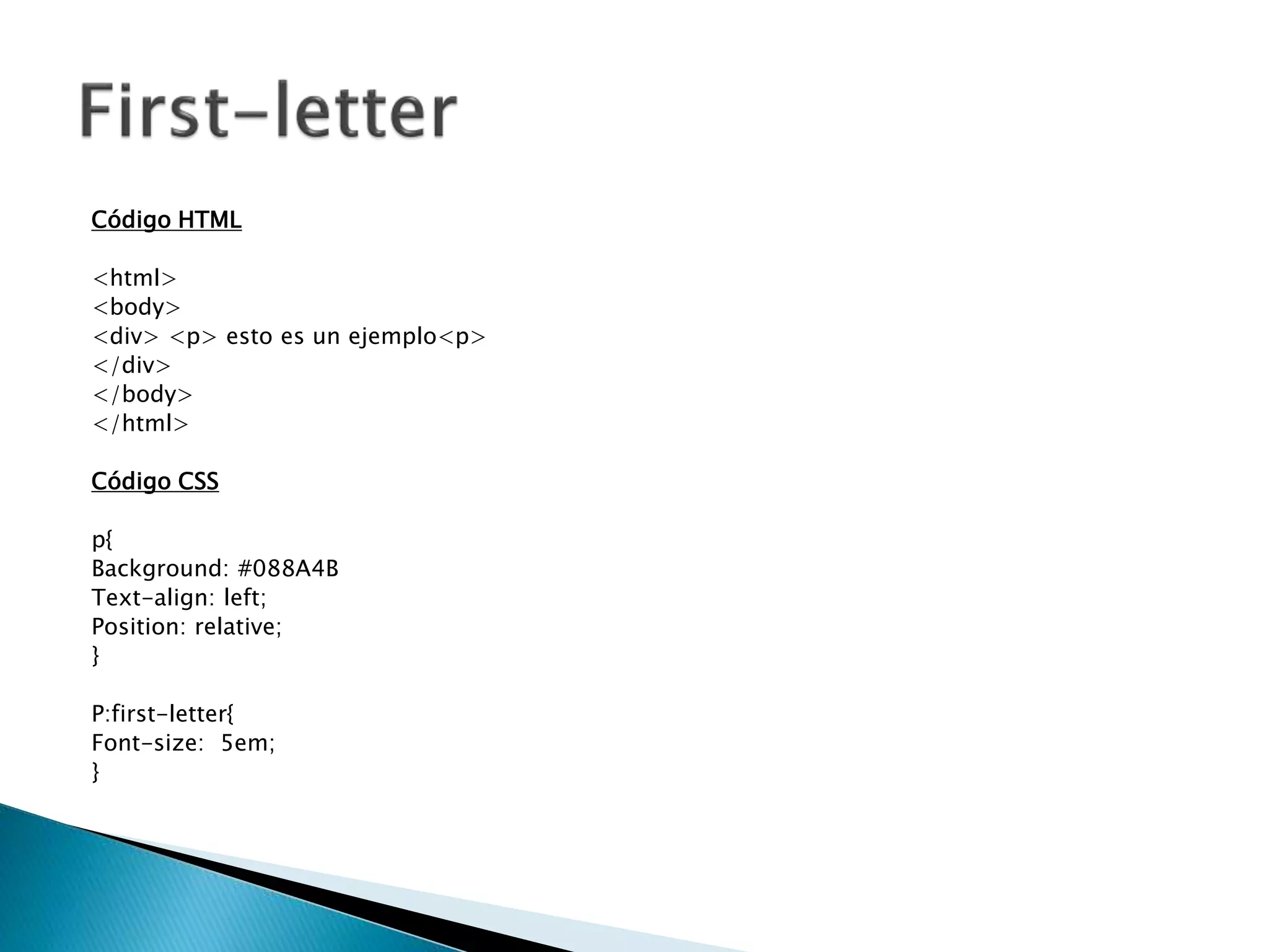 Código HTML
<html>
<body>
<div> <p> esto es un ejemplo<p>
</div>
</body>
</html>
Código CSS
p{
Background: #088A4B
Text-align: left;
Position: relative;
}
P:first-letter{
Font-size: 5em;
}
 