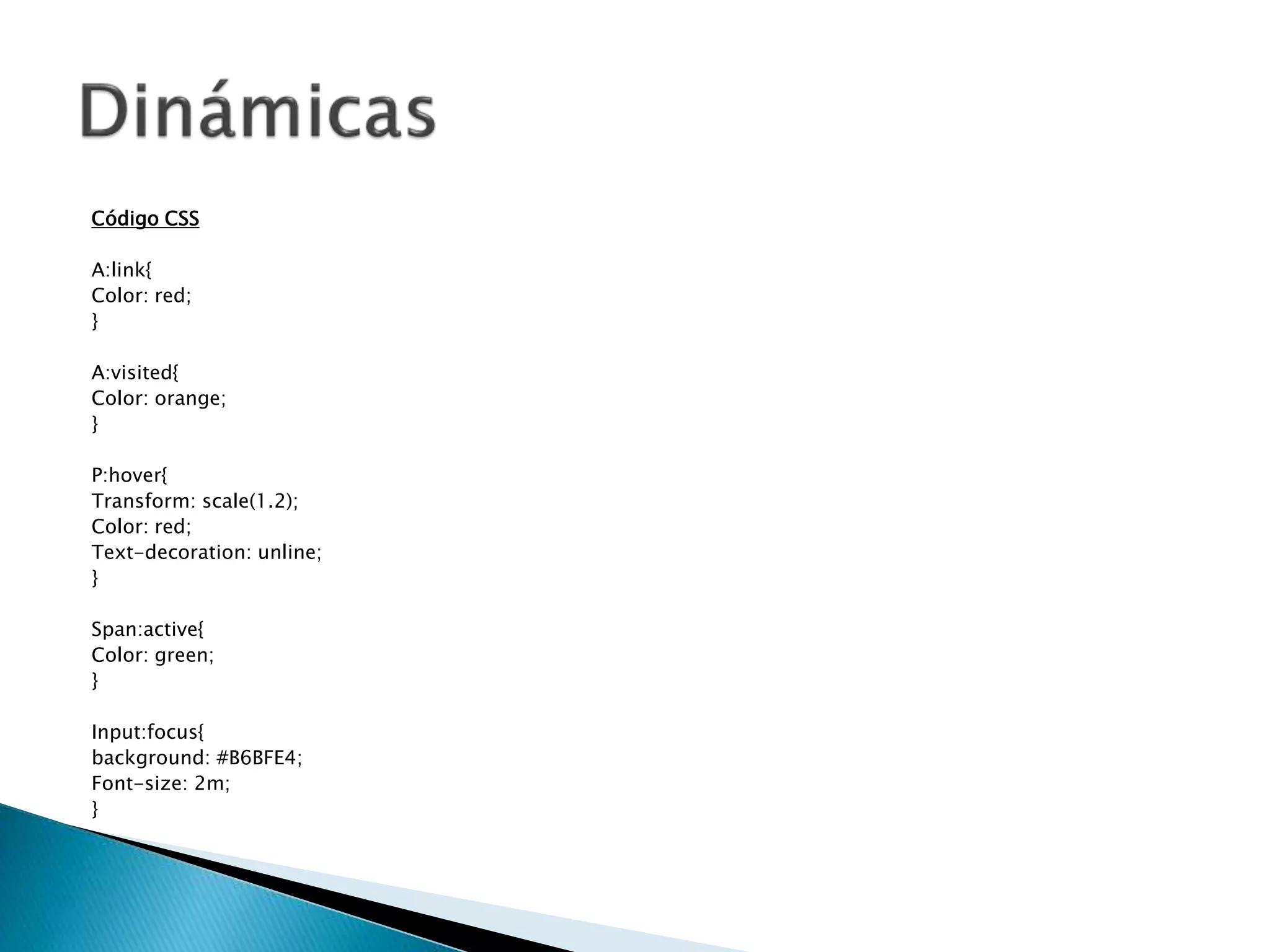 Código CSS
A:link{
Color: red;
}
A:visited{
Color: orange;
}
P:hover{
Transform: scale(1.2);
Color: red;
Text-decoration: unline;
}
Span:active{
Color: green;
}
Input:focus{
background: #B6BFE4;
Font-size: 2m;
}
 