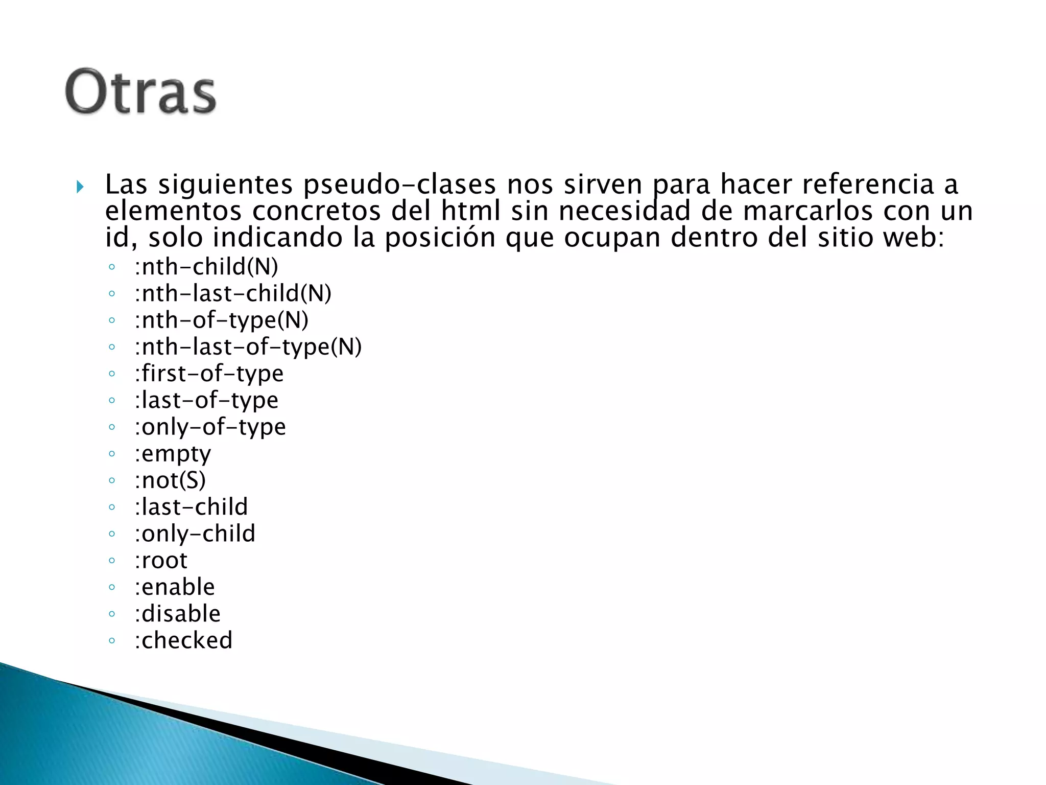  Las siguientes pseudo-clases nos sirven para hacer referencia a
elementos concretos del html sin necesidad de marcarlos con un
id, solo indicando la posición que ocupan dentro del sitio web:
◦ :nth-child(N)
◦ :nth-last-child(N)
◦ :nth-of-type(N)
◦ :nth-last-of-type(N)
◦ :first-of-type
◦ :last-of-type
◦ :only-of-type
◦ :empty
◦ :not(S)
◦ :last-child
◦ :only-child
◦ :root
◦ :enable
◦ :disable
◦ :checked
 