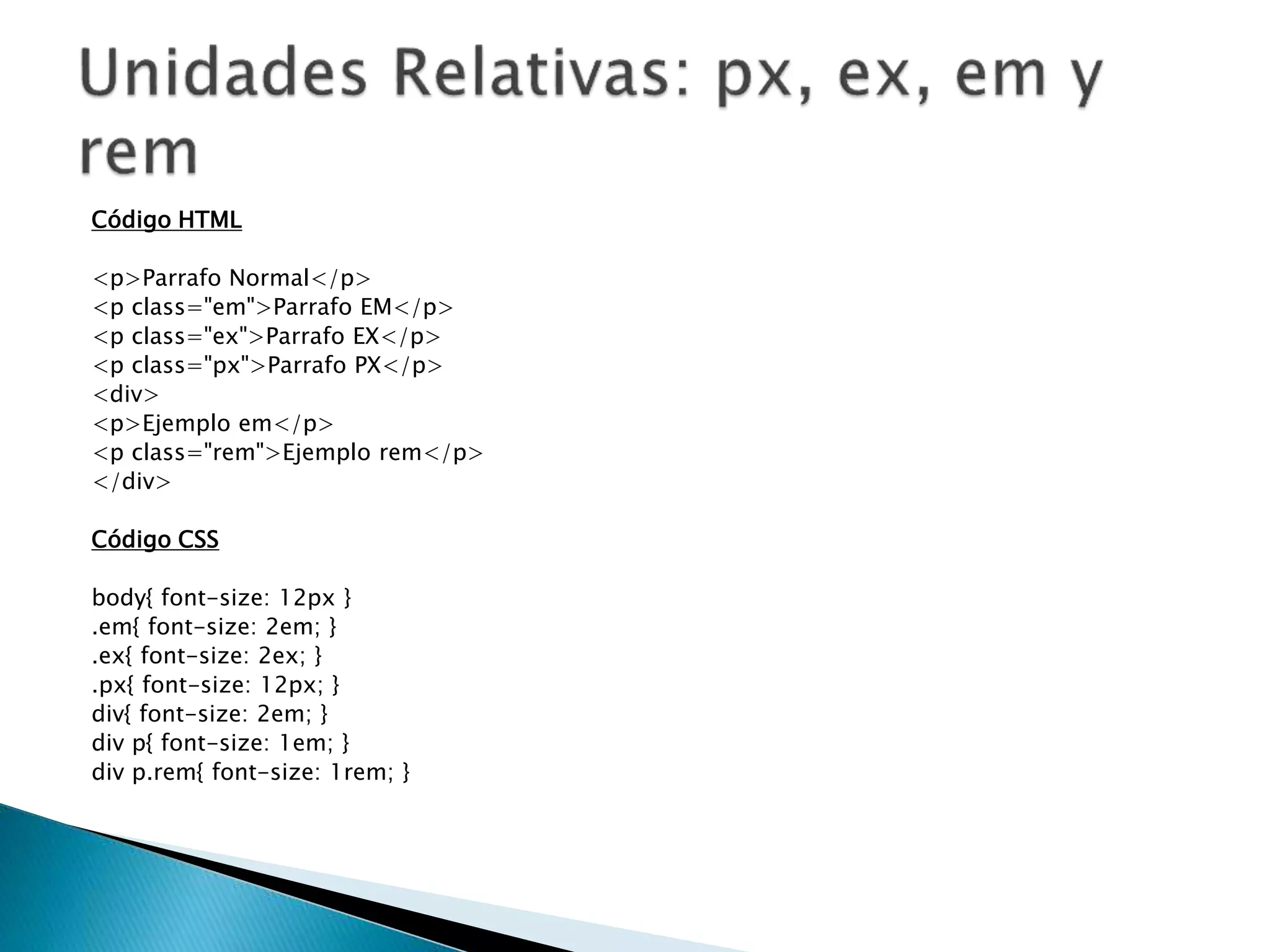 Código HTML
<p>Parrafo Normal</p>
<p class="em">Parrafo EM</p>
<p class="ex">Parrafo EX</p>
<p class="px">Parrafo PX</p>
<div>
<p>Ejemplo em</p>
<p class="rem">Ejemplo rem</p>
</div>
Código CSS
body{ font-size: 12px }
.em{ font-size: 2em; }
.ex{ font-size: 2ex; }
.px{ font-size: 12px; }
div{ font-size: 2em; }
div p{ font-size: 1em; }
div p.rem{ font-size: 1rem; }
 