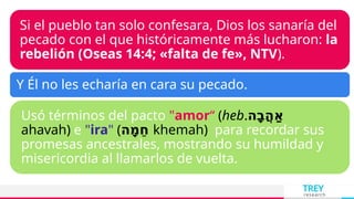 TREY
research
Si el pueblo tan solo confesara, Dios los sanaría del
pecado con el que históricamente más lucharon: la
rebelión (Oseas 14:4; «falta de fe», NTV).
Y Él no les echaría en cara su pecado.
Usó términos del pacto "amor“ (heb.‫ָה‬‫ב‬ֲ‫ה‬ַ‫א‬
ahavah) e "ira" (‫ָה‬‫מ‬ֵ‫ח‬ khemah) para recordar sus
promesas ancestrales, mostrando su humildad y
misericordia al llamarlos de vuelta.
 