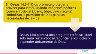 TREY
research
En Oseas 14:5-7, Dios promete proteger y
proveer para Israel, usando imágenes poéticas
(como el rocío, el Líbano, trigo, vino y aceite)
simbolizan la provisión de Dios para las
necesidades de la vida
Oseas 14:8 plantea una pregunta retórica: Israel
solo sería restaurado al renunciar a los ídolos y
depender únicamente de Dios.
 