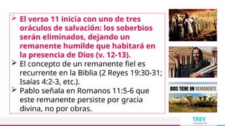 TREY
research
 El verso 11 inicia con uno de tres
oráculos de salvación: los soberbios
serán eliminados, dejando un
remanente humilde que habitará en
la presencia de Dios (v. 12-13).
 El concepto de un remanente fiel es
recurrente en la Biblia (2 Reyes 19:30-31;
Isaías 4:2-3, etc.).
 Pablo señala en Romanos 11:5-6 que
este remanente persiste por gracia
divina, no por obras.
 