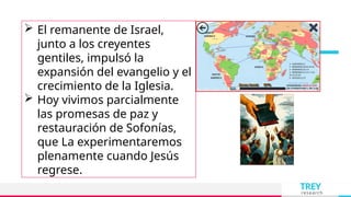 TREY
research
 El remanente de Israel,
junto a los creyentes
gentiles, impulsó la
expansión del evangelio y el
crecimiento de la Iglesia.
 Hoy vivimos parcialmente
las promesas de paz y
restauración de Sofonías,
que La experimentaremos
plenamente cuando Jesús
regrese.
 