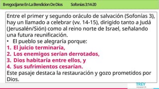 TREY
research
B-regocijarseEnLaBendicionDeDios Sofonías3:14-20
Entre el primer y segundo oráculo de salvación (Sofonías 3),
hay un llamado a celebrar (vv. 14-15), dirigido tanto a Judá
(Jerusalén/Sión) como al reino norte de Israel, señalando
una futura reunificación.
• El pueblo se alegraría porque:
1. El juicio terminaría,
2. Los enemigos serían derrotados,
3. Dios habitaría entre ellos, y
4. Sus sufrimientos cesarían.
Este pasaje destaca la restauración y gozo prometidos por
Dios.
 